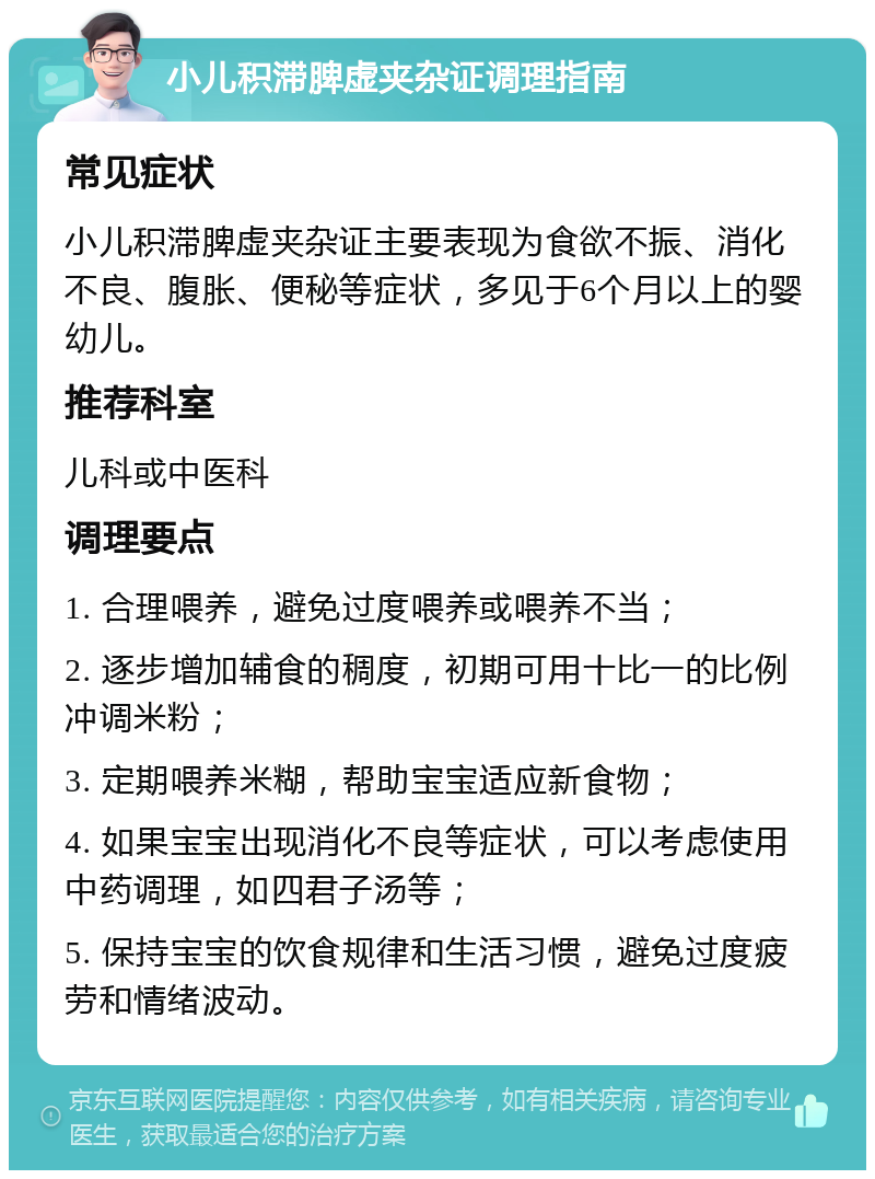 小儿积滞脾虚夹杂证调理指南 常见症状 小儿积滞脾虚夹杂证主要表现为食欲不振、消化不良、腹胀、便秘等症状，多见于6个月以上的婴幼儿。 推荐科室 儿科或中医科 调理要点 1. 合理喂养，避免过度喂养或喂养不当； 2. 逐步增加辅食的稠度，初期可用十比一的比例冲调米粉； 3. 定期喂养米糊，帮助宝宝适应新食物； 4. 如果宝宝出现消化不良等症状，可以考虑使用中药调理，如四君子汤等； 5. 保持宝宝的饮食规律和生活习惯，避免过度疲劳和情绪波动。