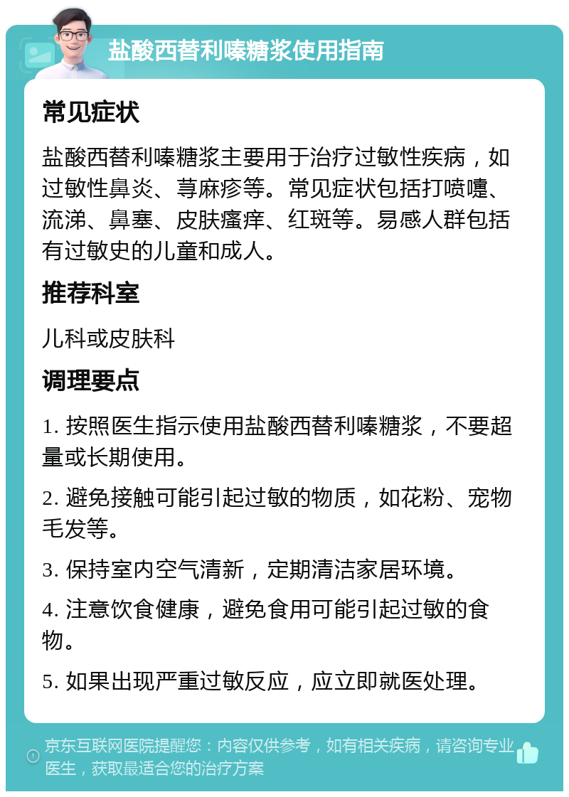 盐酸西替利嗪糖浆使用指南 常见症状 盐酸西替利嗪糖浆主要用于治疗过敏性疾病，如过敏性鼻炎、荨麻疹等。常见症状包括打喷嚏、流涕、鼻塞、皮肤瘙痒、红斑等。易感人群包括有过敏史的儿童和成人。 推荐科室 儿科或皮肤科 调理要点 1. 按照医生指示使用盐酸西替利嗪糖浆，不要超量或长期使用。 2. 避免接触可能引起过敏的物质，如花粉、宠物毛发等。 3. 保持室内空气清新，定期清洁家居环境。 4. 注意饮食健康，避免食用可能引起过敏的食物。 5. 如果出现严重过敏反应，应立即就医处理。