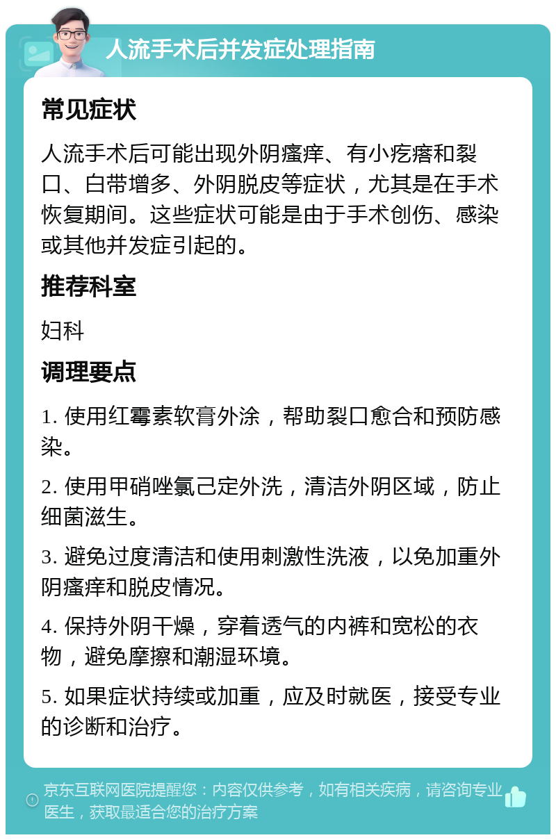 人流手术后并发症处理指南 常见症状 人流手术后可能出现外阴瘙痒、有小疙瘩和裂口、白带增多、外阴脱皮等症状，尤其是在手术恢复期间。这些症状可能是由于手术创伤、感染或其他并发症引起的。 推荐科室 妇科 调理要点 1. 使用红霉素软膏外涂，帮助裂口愈合和预防感染。 2. 使用甲硝唑氯己定外洗，清洁外阴区域，防止细菌滋生。 3. 避免过度清洁和使用刺激性洗液，以免加重外阴瘙痒和脱皮情况。 4. 保持外阴干燥，穿着透气的内裤和宽松的衣物，避免摩擦和潮湿环境。 5. 如果症状持续或加重，应及时就医，接受专业的诊断和治疗。