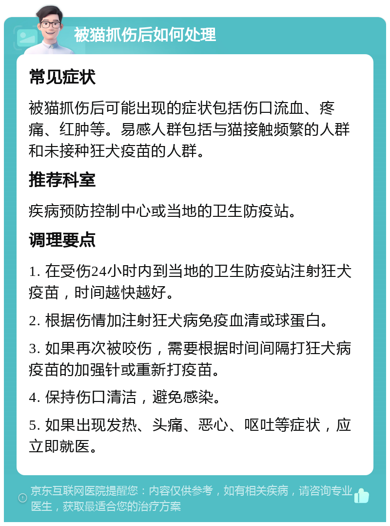 被猫抓伤后如何处理 常见症状 被猫抓伤后可能出现的症状包括伤口流血、疼痛、红肿等。易感人群包括与猫接触频繁的人群和未接种狂犬疫苗的人群。 推荐科室 疾病预防控制中心或当地的卫生防疫站。 调理要点 1. 在受伤24小时内到当地的卫生防疫站注射狂犬疫苗，时间越快越好。 2. 根据伤情加注射狂犬病免疫血清或球蛋白。 3. 如果再次被咬伤，需要根据时间间隔打狂犬病疫苗的加强针或重新打疫苗。 4. 保持伤口清洁，避免感染。 5. 如果出现发热、头痛、恶心、呕吐等症状，应立即就医。