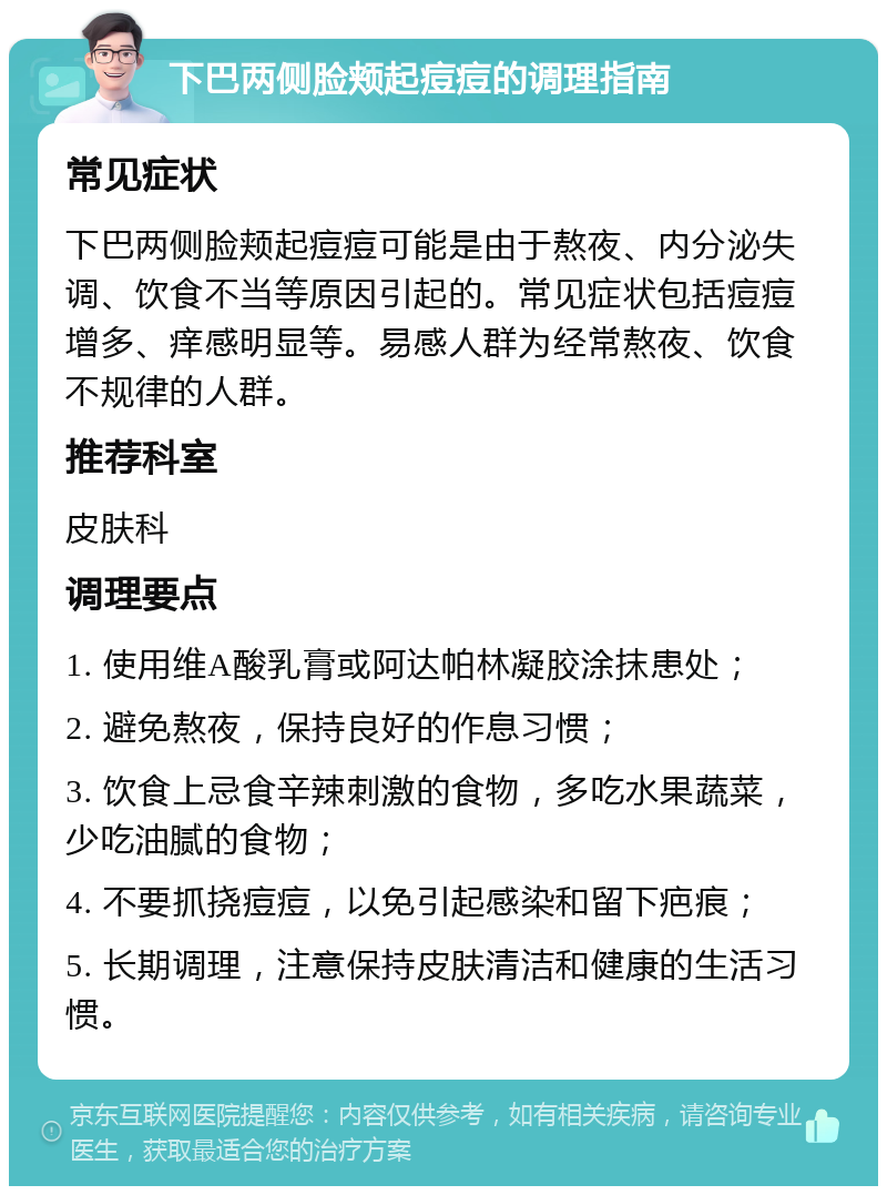 下巴两侧脸颊起痘痘的调理指南 常见症状 下巴两侧脸颊起痘痘可能是由于熬夜、内分泌失调、饮食不当等原因引起的。常见症状包括痘痘增多、痒感明显等。易感人群为经常熬夜、饮食不规律的人群。 推荐科室 皮肤科 调理要点 1. 使用维A酸乳膏或阿达帕林凝胶涂抹患处； 2. 避免熬夜，保持良好的作息习惯； 3. 饮食上忌食辛辣刺激的食物，多吃水果蔬菜，少吃油腻的食物； 4. 不要抓挠痘痘，以免引起感染和留下疤痕； 5. 长期调理，注意保持皮肤清洁和健康的生活习惯。