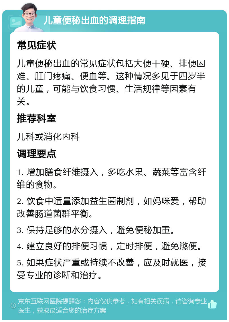 儿童便秘出血的调理指南 常见症状 儿童便秘出血的常见症状包括大便干硬、排便困难、肛门疼痛、便血等。这种情况多见于四岁半的儿童，可能与饮食习惯、生活规律等因素有关。 推荐科室 儿科或消化内科 调理要点 1. 增加膳食纤维摄入，多吃水果、蔬菜等富含纤维的食物。 2. 饮食中适量添加益生菌制剂，如妈咪爱，帮助改善肠道菌群平衡。 3. 保持足够的水分摄入，避免便秘加重。 4. 建立良好的排便习惯，定时排便，避免憋便。 5. 如果症状严重或持续不改善，应及时就医，接受专业的诊断和治疗。