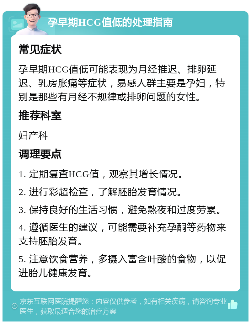 孕早期HCG值低的处理指南 常见症状 孕早期HCG值低可能表现为月经推迟、排卵延迟、乳房胀痛等症状，易感人群主要是孕妇，特别是那些有月经不规律或排卵问题的女性。 推荐科室 妇产科 调理要点 1. 定期复查HCG值，观察其增长情况。 2. 进行彩超检查，了解胚胎发育情况。 3. 保持良好的生活习惯，避免熬夜和过度劳累。 4. 遵循医生的建议，可能需要补充孕酮等药物来支持胚胎发育。 5. 注意饮食营养，多摄入富含叶酸的食物，以促进胎儿健康发育。