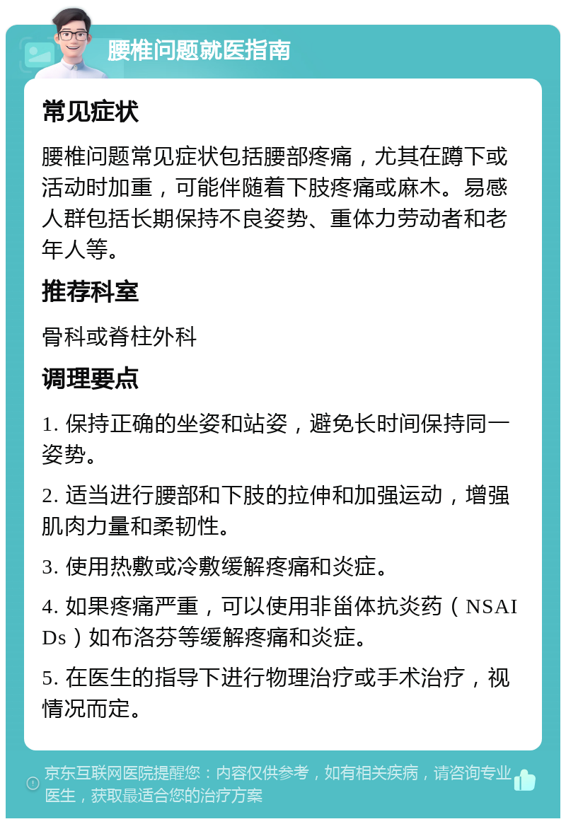 腰椎问题就医指南 常见症状 腰椎问题常见症状包括腰部疼痛，尤其在蹲下或活动时加重，可能伴随着下肢疼痛或麻木。易感人群包括长期保持不良姿势、重体力劳动者和老年人等。 推荐科室 骨科或脊柱外科 调理要点 1. 保持正确的坐姿和站姿，避免长时间保持同一姿势。 2. 适当进行腰部和下肢的拉伸和加强运动，增强肌肉力量和柔韧性。 3. 使用热敷或冷敷缓解疼痛和炎症。 4. 如果疼痛严重，可以使用非甾体抗炎药（NSAIDs）如布洛芬等缓解疼痛和炎症。 5. 在医生的指导下进行物理治疗或手术治疗，视情况而定。