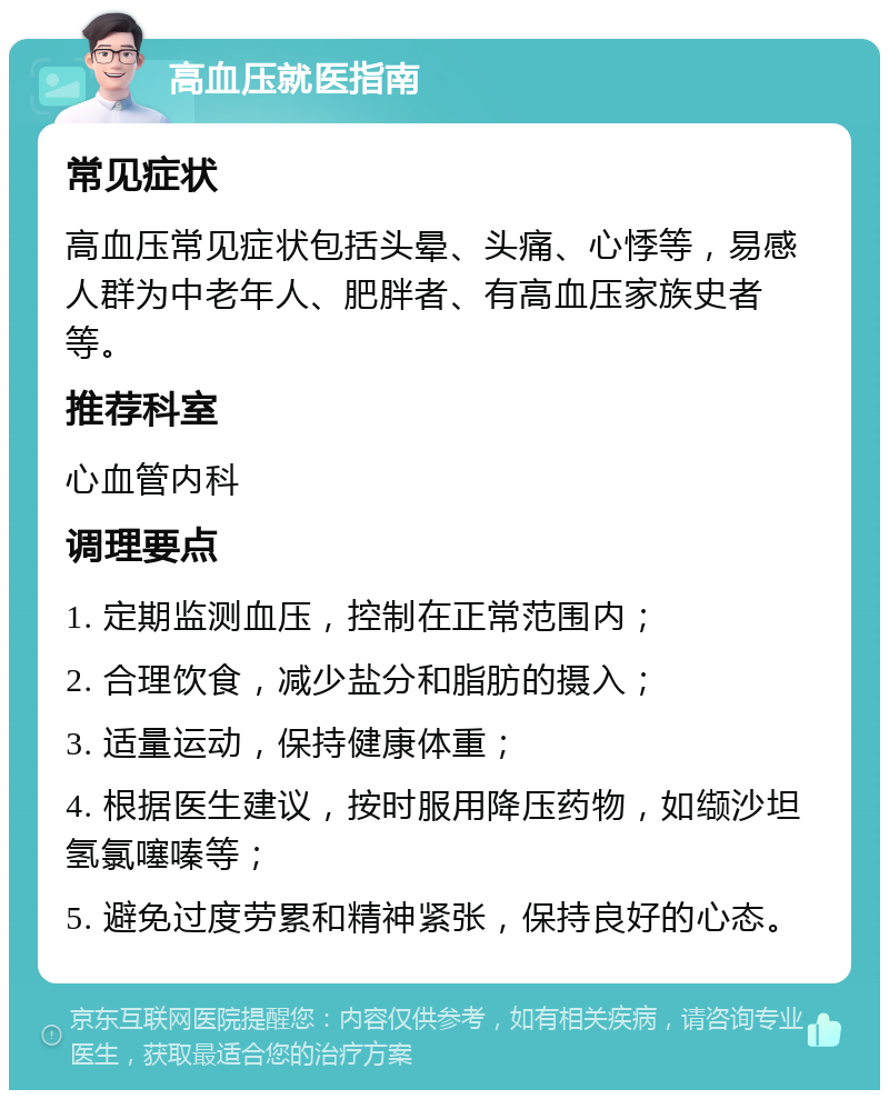 高血压就医指南 常见症状 高血压常见症状包括头晕、头痛、心悸等，易感人群为中老年人、肥胖者、有高血压家族史者等。 推荐科室 心血管内科 调理要点 1. 定期监测血压，控制在正常范围内； 2. 合理饮食，减少盐分和脂肪的摄入； 3. 适量运动，保持健康体重； 4. 根据医生建议，按时服用降压药物，如缬沙坦氢氯噻嗪等； 5. 避免过度劳累和精神紧张，保持良好的心态。