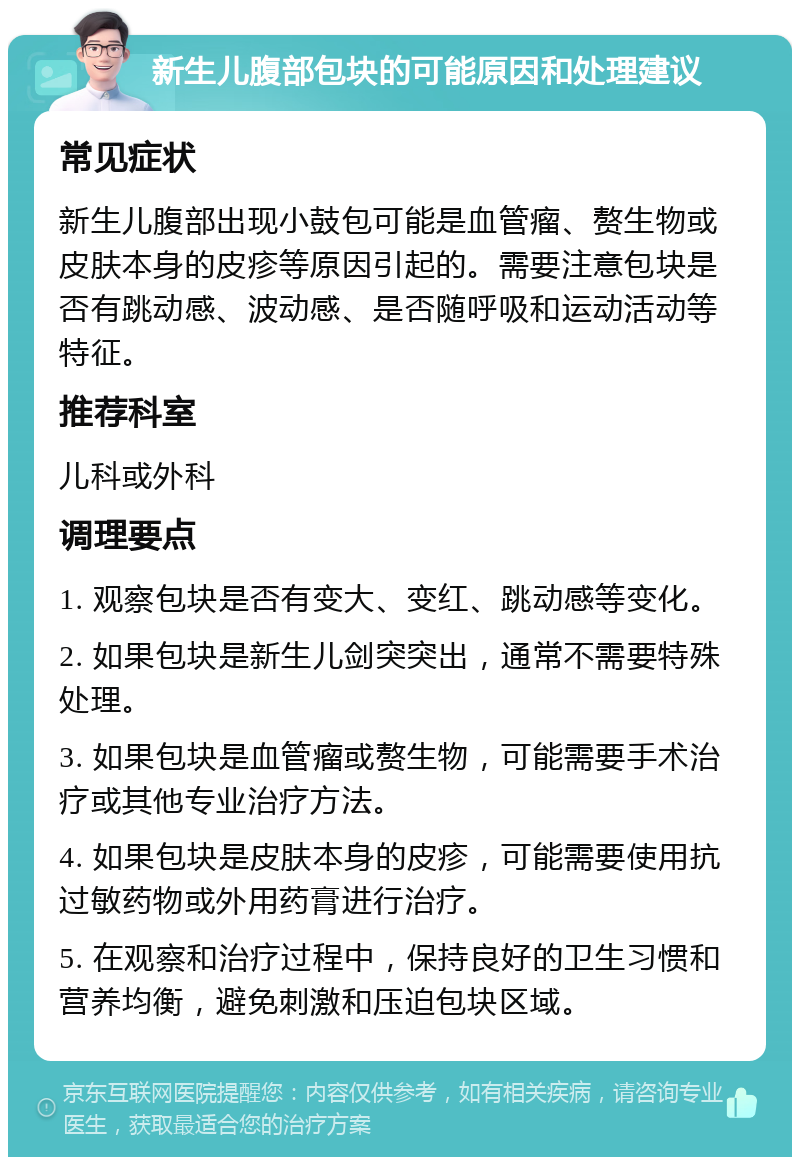 新生儿腹部包块的可能原因和处理建议 常见症状 新生儿腹部出现小鼓包可能是血管瘤、赘生物或皮肤本身的皮疹等原因引起的。需要注意包块是否有跳动感、波动感、是否随呼吸和运动活动等特征。 推荐科室 儿科或外科 调理要点 1. 观察包块是否有变大、变红、跳动感等变化。 2. 如果包块是新生儿剑突突出，通常不需要特殊处理。 3. 如果包块是血管瘤或赘生物，可能需要手术治疗或其他专业治疗方法。 4. 如果包块是皮肤本身的皮疹，可能需要使用抗过敏药物或外用药膏进行治疗。 5. 在观察和治疗过程中，保持良好的卫生习惯和营养均衡，避免刺激和压迫包块区域。