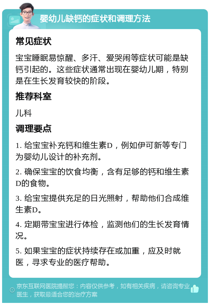 婴幼儿缺钙的症状和调理方法 常见症状 宝宝睡眠易惊醒、多汗、爱哭闹等症状可能是缺钙引起的。这些症状通常出现在婴幼儿期，特别是在生长发育较快的阶段。 推荐科室 儿科 调理要点 1. 给宝宝补充钙和维生素D，例如伊可新等专门为婴幼儿设计的补充剂。 2. 确保宝宝的饮食均衡，含有足够的钙和维生素D的食物。 3. 给宝宝提供充足的日光照射，帮助他们合成维生素D。 4. 定期带宝宝进行体检，监测他们的生长发育情况。 5. 如果宝宝的症状持续存在或加重，应及时就医，寻求专业的医疗帮助。