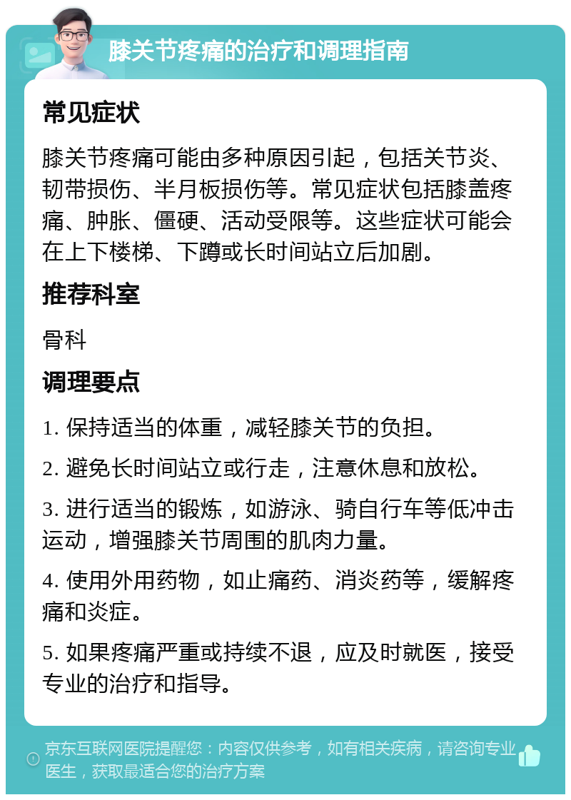 膝关节疼痛的治疗和调理指南 常见症状 膝关节疼痛可能由多种原因引起，包括关节炎、韧带损伤、半月板损伤等。常见症状包括膝盖疼痛、肿胀、僵硬、活动受限等。这些症状可能会在上下楼梯、下蹲或长时间站立后加剧。 推荐科室 骨科 调理要点 1. 保持适当的体重，减轻膝关节的负担。 2. 避免长时间站立或行走，注意休息和放松。 3. 进行适当的锻炼，如游泳、骑自行车等低冲击运动，增强膝关节周围的肌肉力量。 4. 使用外用药物，如止痛药、消炎药等，缓解疼痛和炎症。 5. 如果疼痛严重或持续不退，应及时就医，接受专业的治疗和指导。