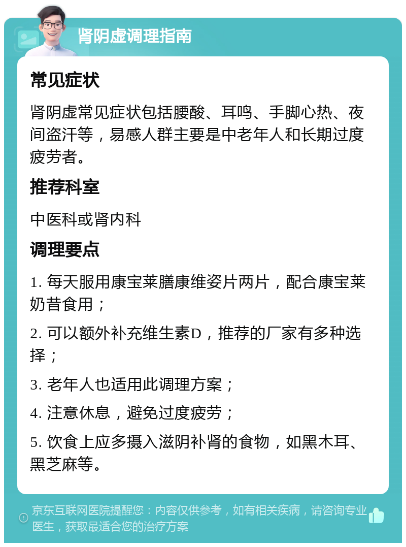 肾阴虚调理指南 常见症状 肾阴虚常见症状包括腰酸、耳鸣、手脚心热、夜间盗汗等，易感人群主要是中老年人和长期过度疲劳者。 推荐科室 中医科或肾内科 调理要点 1. 每天服用康宝莱膳康维姿片两片，配合康宝莱奶昔食用； 2. 可以额外补充维生素D，推荐的厂家有多种选择； 3. 老年人也适用此调理方案； 4. 注意休息，避免过度疲劳； 5. 饮食上应多摄入滋阴补肾的食物，如黑木耳、黑芝麻等。