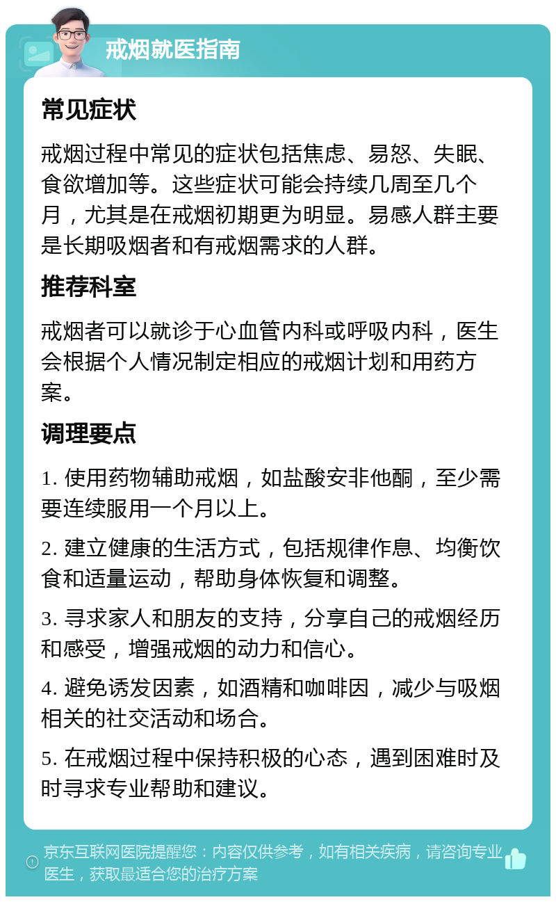 戒烟就医指南 常见症状 戒烟过程中常见的症状包括焦虑、易怒、失眠、食欲增加等。这些症状可能会持续几周至几个月，尤其是在戒烟初期更为明显。易感人群主要是长期吸烟者和有戒烟需求的人群。 推荐科室 戒烟者可以就诊于心血管内科或呼吸内科，医生会根据个人情况制定相应的戒烟计划和用药方案。 调理要点 1. 使用药物辅助戒烟，如盐酸安非他酮，至少需要连续服用一个月以上。 2. 建立健康的生活方式，包括规律作息、均衡饮食和适量运动，帮助身体恢复和调整。 3. 寻求家人和朋友的支持，分享自己的戒烟经历和感受，增强戒烟的动力和信心。 4. 避免诱发因素，如酒精和咖啡因，减少与吸烟相关的社交活动和场合。 5. 在戒烟过程中保持积极的心态，遇到困难时及时寻求专业帮助和建议。