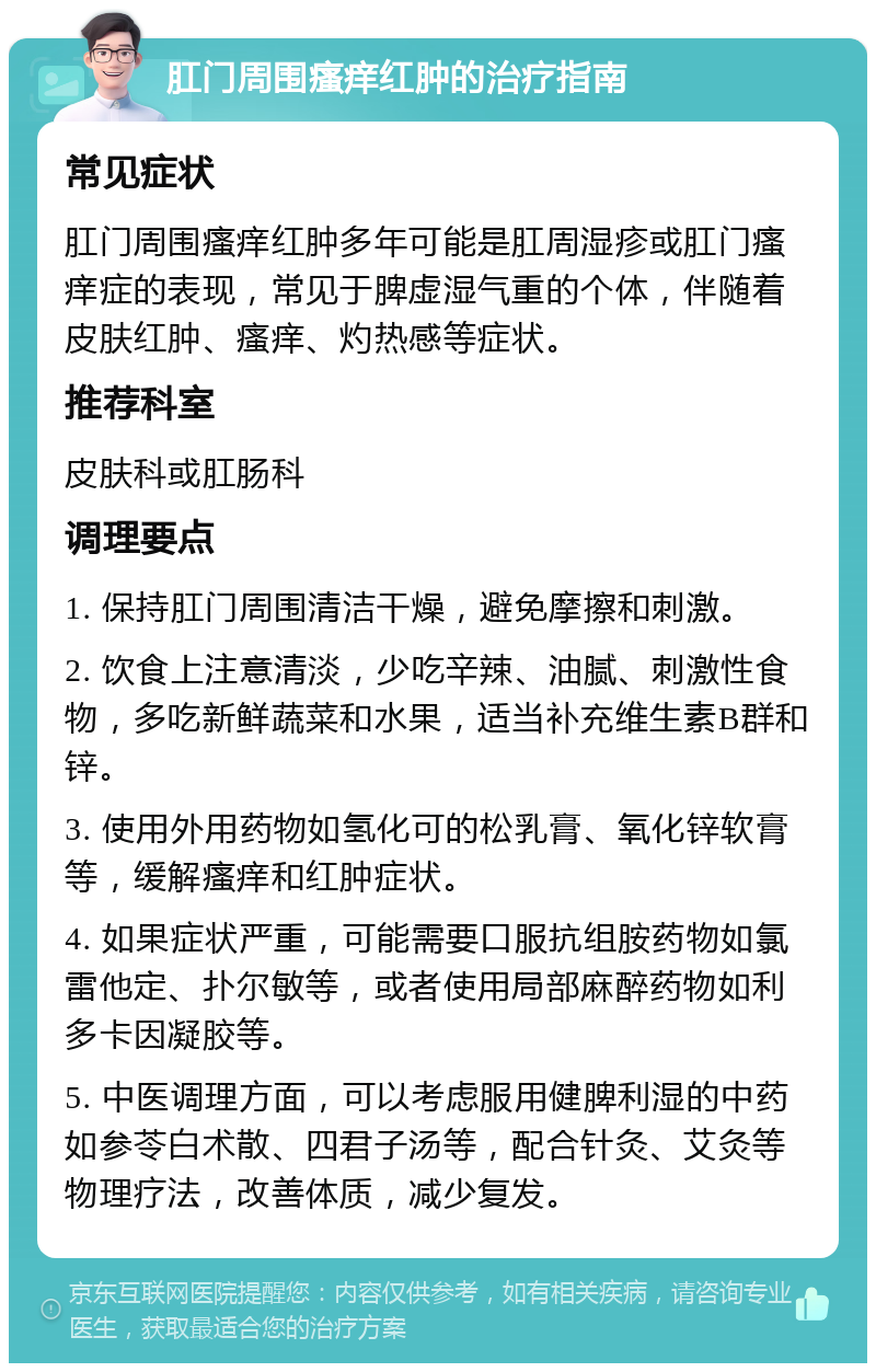 肛门周围瘙痒红肿的治疗指南 常见症状 肛门周围瘙痒红肿多年可能是肛周湿疹或肛门瘙痒症的表现，常见于脾虚湿气重的个体，伴随着皮肤红肿、瘙痒、灼热感等症状。 推荐科室 皮肤科或肛肠科 调理要点 1. 保持肛门周围清洁干燥，避免摩擦和刺激。 2. 饮食上注意清淡，少吃辛辣、油腻、刺激性食物，多吃新鲜蔬菜和水果，适当补充维生素B群和锌。 3. 使用外用药物如氢化可的松乳膏、氧化锌软膏等，缓解瘙痒和红肿症状。 4. 如果症状严重，可能需要口服抗组胺药物如氯雷他定、扑尔敏等，或者使用局部麻醉药物如利多卡因凝胶等。 5. 中医调理方面，可以考虑服用健脾利湿的中药如参苓白术散、四君子汤等，配合针灸、艾灸等物理疗法，改善体质，减少复发。