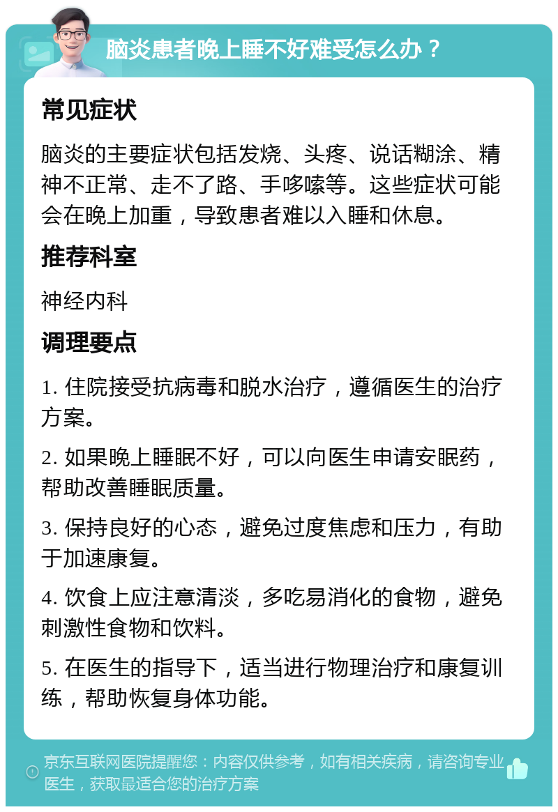 脑炎患者晚上睡不好难受怎么办？ 常见症状 脑炎的主要症状包括发烧、头疼、说话糊涂、精神不正常、走不了路、手哆嗦等。这些症状可能会在晚上加重，导致患者难以入睡和休息。 推荐科室 神经内科 调理要点 1. 住院接受抗病毒和脱水治疗，遵循医生的治疗方案。 2. 如果晚上睡眠不好，可以向医生申请安眠药，帮助改善睡眠质量。 3. 保持良好的心态，避免过度焦虑和压力，有助于加速康复。 4. 饮食上应注意清淡，多吃易消化的食物，避免刺激性食物和饮料。 5. 在医生的指导下，适当进行物理治疗和康复训练，帮助恢复身体功能。