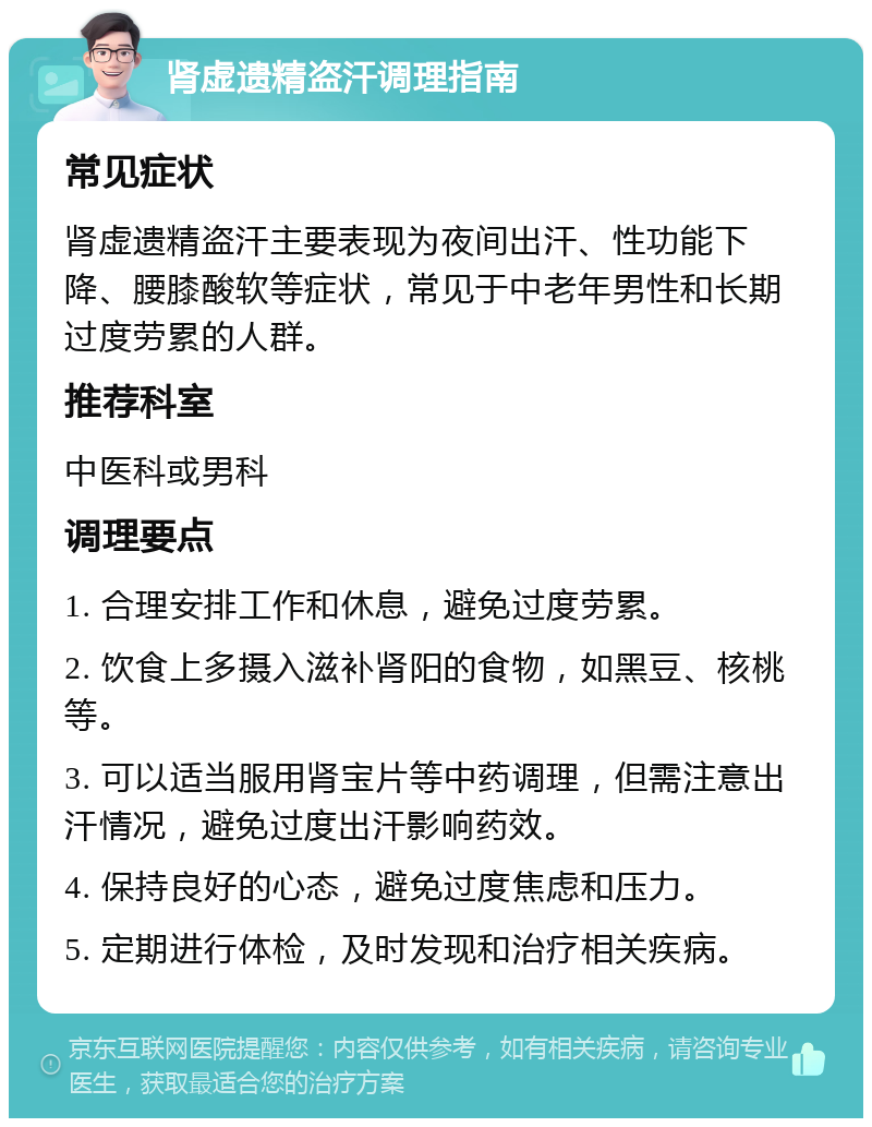 肾虚遗精盗汗调理指南 常见症状 肾虚遗精盗汗主要表现为夜间出汗、性功能下降、腰膝酸软等症状，常见于中老年男性和长期过度劳累的人群。 推荐科室 中医科或男科 调理要点 1. 合理安排工作和休息，避免过度劳累。 2. 饮食上多摄入滋补肾阳的食物，如黑豆、核桃等。 3. 可以适当服用肾宝片等中药调理，但需注意出汗情况，避免过度出汗影响药效。 4. 保持良好的心态，避免过度焦虑和压力。 5. 定期进行体检，及时发现和治疗相关疾病。