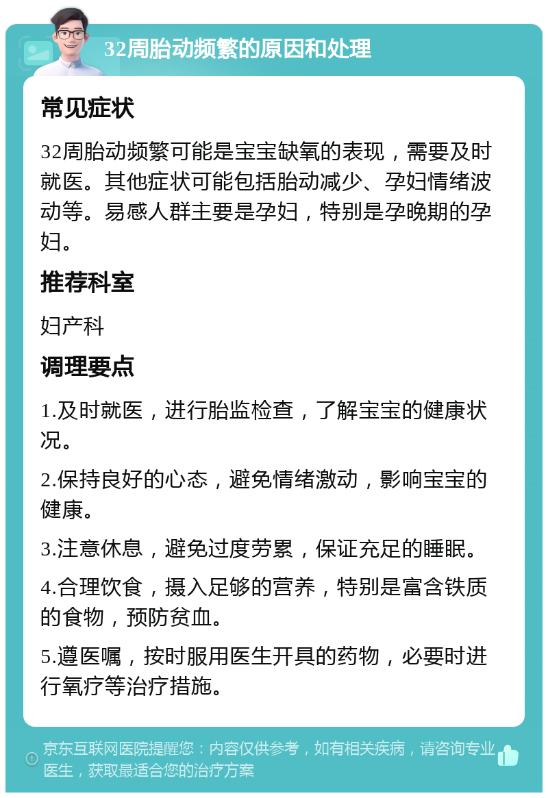 32周胎动频繁的原因和处理 常见症状 32周胎动频繁可能是宝宝缺氧的表现，需要及时就医。其他症状可能包括胎动减少、孕妇情绪波动等。易感人群主要是孕妇，特别是孕晚期的孕妇。 推荐科室 妇产科 调理要点 1.及时就医，进行胎监检查，了解宝宝的健康状况。 2.保持良好的心态，避免情绪激动，影响宝宝的健康。 3.注意休息，避免过度劳累，保证充足的睡眠。 4.合理饮食，摄入足够的营养，特别是富含铁质的食物，预防贫血。 5.遵医嘱，按时服用医生开具的药物，必要时进行氧疗等治疗措施。