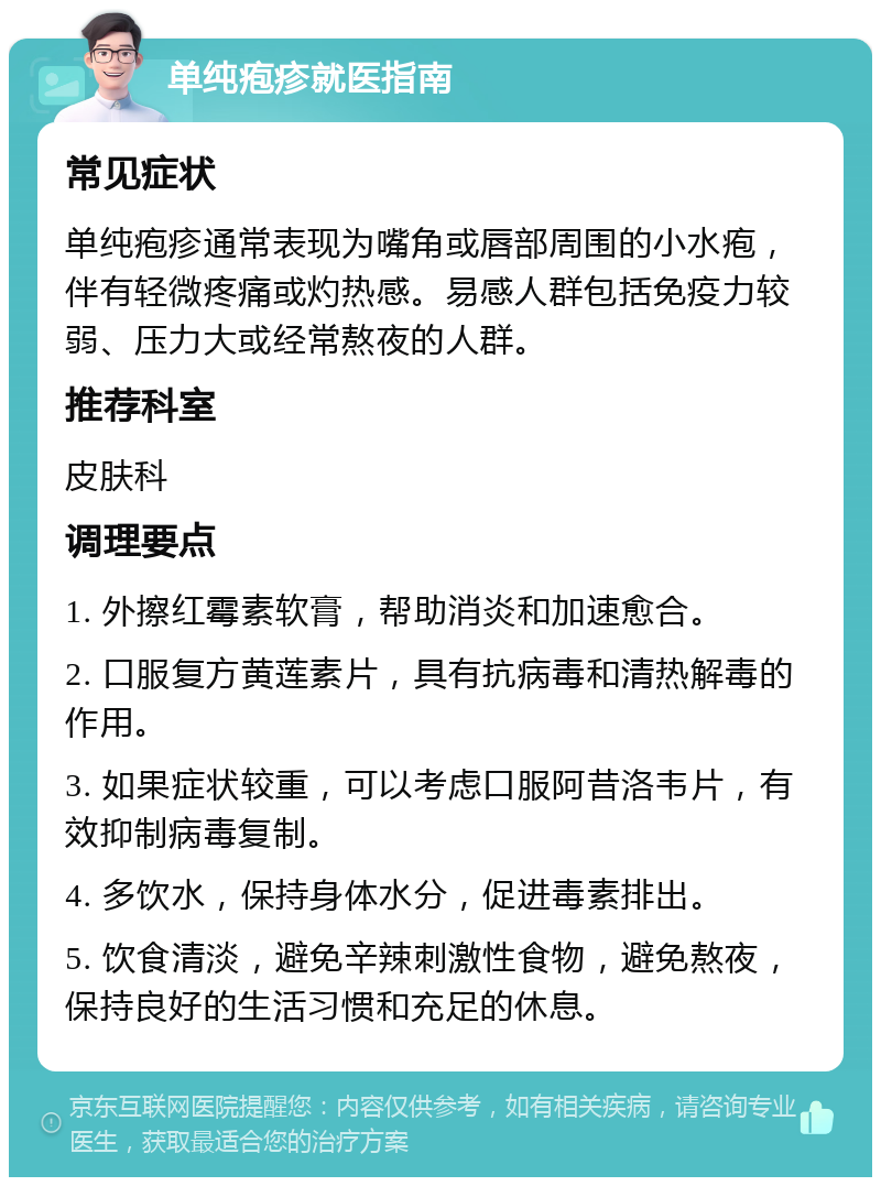 单纯疱疹就医指南 常见症状 单纯疱疹通常表现为嘴角或唇部周围的小水疱，伴有轻微疼痛或灼热感。易感人群包括免疫力较弱、压力大或经常熬夜的人群。 推荐科室 皮肤科 调理要点 1. 外擦红霉素软膏，帮助消炎和加速愈合。 2. 口服复方黄莲素片，具有抗病毒和清热解毒的作用。 3. 如果症状较重，可以考虑口服阿昔洛韦片，有效抑制病毒复制。 4. 多饮水，保持身体水分，促进毒素排出。 5. 饮食清淡，避免辛辣刺激性食物，避免熬夜，保持良好的生活习惯和充足的休息。