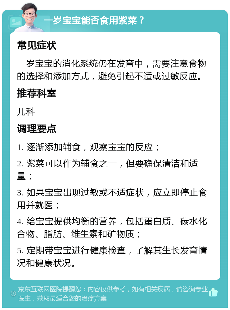 一岁宝宝能否食用紫菜？ 常见症状 一岁宝宝的消化系统仍在发育中，需要注意食物的选择和添加方式，避免引起不适或过敏反应。 推荐科室 儿科 调理要点 1. 逐渐添加辅食，观察宝宝的反应； 2. 紫菜可以作为辅食之一，但要确保清洁和适量； 3. 如果宝宝出现过敏或不适症状，应立即停止食用并就医； 4. 给宝宝提供均衡的营养，包括蛋白质、碳水化合物、脂肪、维生素和矿物质； 5. 定期带宝宝进行健康检查，了解其生长发育情况和健康状况。