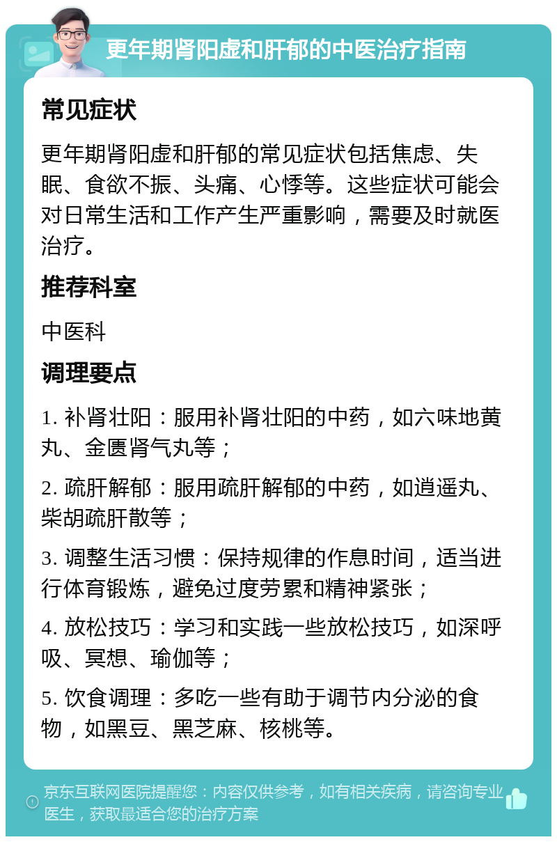 更年期肾阳虚和肝郁的中医治疗指南 常见症状 更年期肾阳虚和肝郁的常见症状包括焦虑、失眠、食欲不振、头痛、心悸等。这些症状可能会对日常生活和工作产生严重影响，需要及时就医治疗。 推荐科室 中医科 调理要点 1. 补肾壮阳：服用补肾壮阳的中药，如六味地黄丸、金匮肾气丸等； 2. 疏肝解郁：服用疏肝解郁的中药，如逍遥丸、柴胡疏肝散等； 3. 调整生活习惯：保持规律的作息时间，适当进行体育锻炼，避免过度劳累和精神紧张； 4. 放松技巧：学习和实践一些放松技巧，如深呼吸、冥想、瑜伽等； 5. 饮食调理：多吃一些有助于调节内分泌的食物，如黑豆、黑芝麻、核桃等。