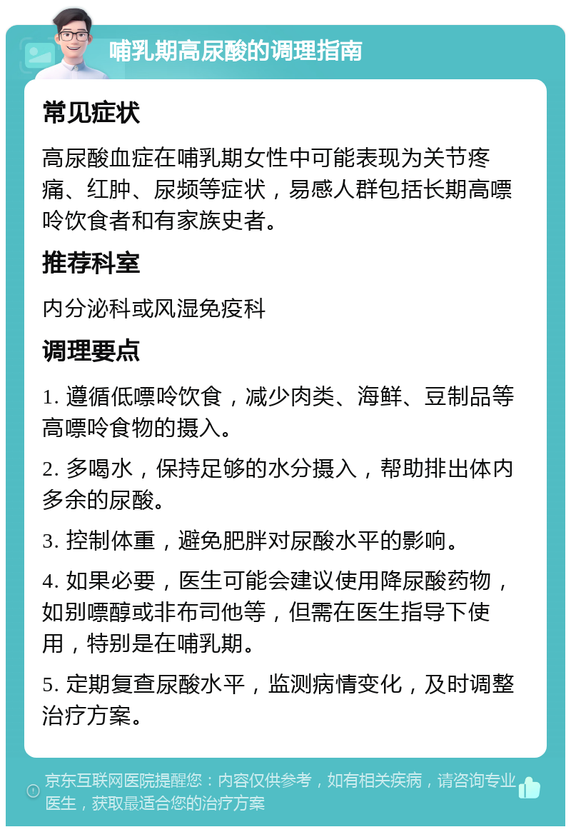 哺乳期高尿酸的调理指南 常见症状 高尿酸血症在哺乳期女性中可能表现为关节疼痛、红肿、尿频等症状，易感人群包括长期高嘌呤饮食者和有家族史者。 推荐科室 内分泌科或风湿免疫科 调理要点 1. 遵循低嘌呤饮食，减少肉类、海鲜、豆制品等高嘌呤食物的摄入。 2. 多喝水，保持足够的水分摄入，帮助排出体内多余的尿酸。 3. 控制体重，避免肥胖对尿酸水平的影响。 4. 如果必要，医生可能会建议使用降尿酸药物，如别嘌醇或非布司他等，但需在医生指导下使用，特别是在哺乳期。 5. 定期复查尿酸水平，监测病情变化，及时调整治疗方案。