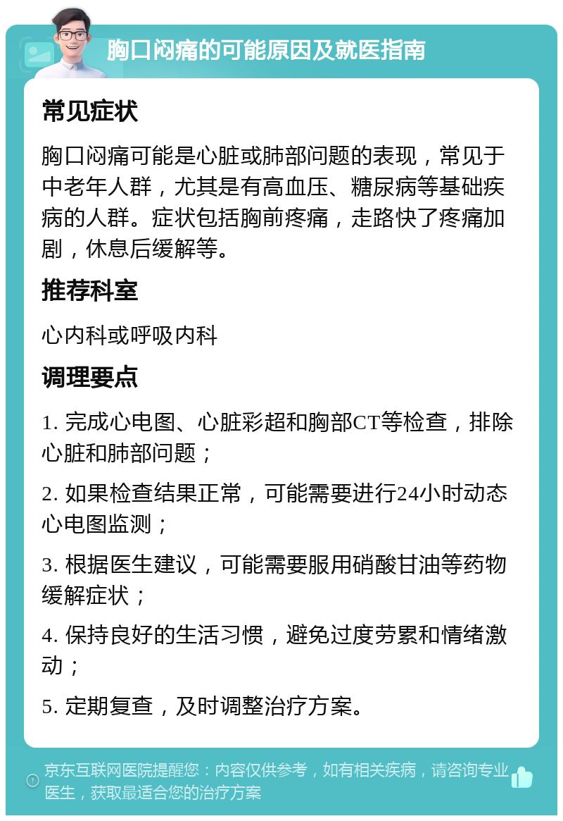 胸口闷痛的可能原因及就医指南 常见症状 胸口闷痛可能是心脏或肺部问题的表现，常见于中老年人群，尤其是有高血压、糖尿病等基础疾病的人群。症状包括胸前疼痛，走路快了疼痛加剧，休息后缓解等。 推荐科室 心内科或呼吸内科 调理要点 1. 完成心电图、心脏彩超和胸部CT等检查，排除心脏和肺部问题； 2. 如果检查结果正常，可能需要进行24小时动态心电图监测； 3. 根据医生建议，可能需要服用硝酸甘油等药物缓解症状； 4. 保持良好的生活习惯，避免过度劳累和情绪激动； 5. 定期复查，及时调整治疗方案。