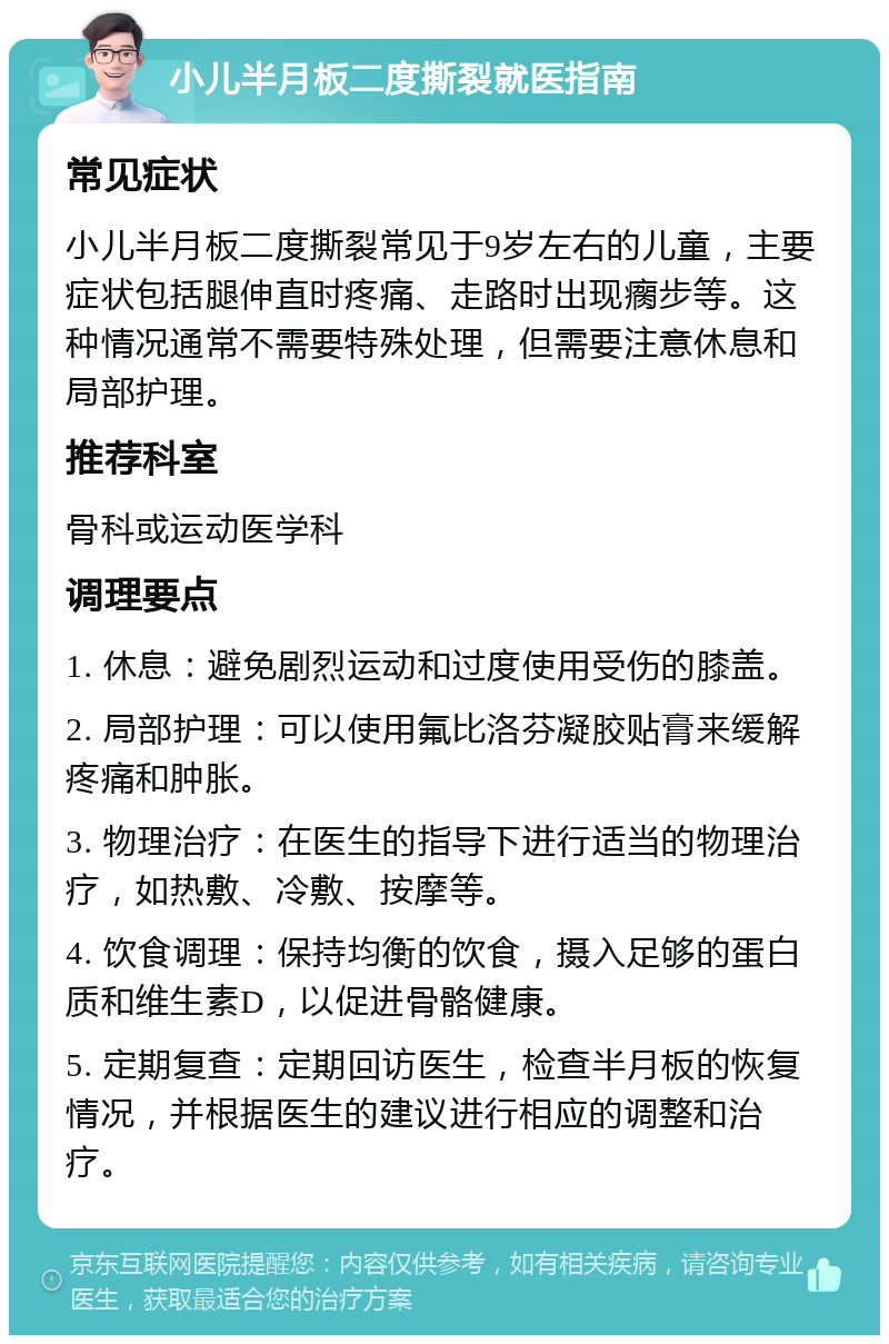 小儿半月板二度撕裂就医指南 常见症状 小儿半月板二度撕裂常见于9岁左右的儿童，主要症状包括腿伸直时疼痛、走路时出现瘸步等。这种情况通常不需要特殊处理，但需要注意休息和局部护理。 推荐科室 骨科或运动医学科 调理要点 1. 休息：避免剧烈运动和过度使用受伤的膝盖。 2. 局部护理：可以使用氟比洛芬凝胶贴膏来缓解疼痛和肿胀。 3. 物理治疗：在医生的指导下进行适当的物理治疗，如热敷、冷敷、按摩等。 4. 饮食调理：保持均衡的饮食，摄入足够的蛋白质和维生素D，以促进骨骼健康。 5. 定期复查：定期回访医生，检查半月板的恢复情况，并根据医生的建议进行相应的调整和治疗。