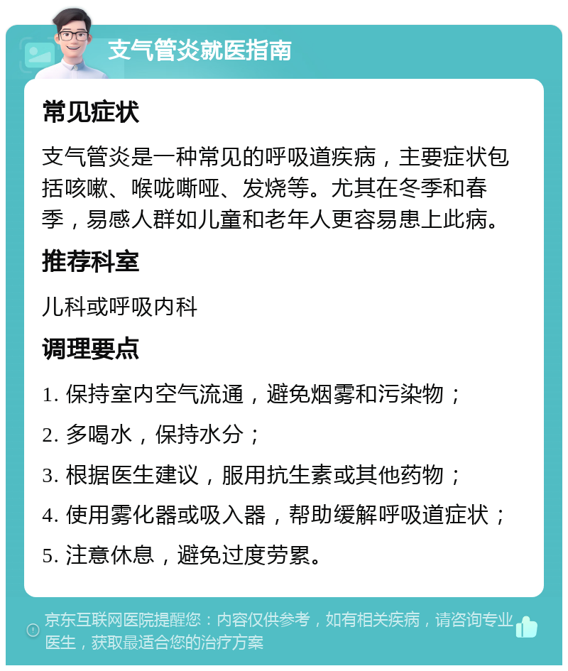 支气管炎就医指南 常见症状 支气管炎是一种常见的呼吸道疾病，主要症状包括咳嗽、喉咙嘶哑、发烧等。尤其在冬季和春季，易感人群如儿童和老年人更容易患上此病。 推荐科室 儿科或呼吸内科 调理要点 1. 保持室内空气流通，避免烟雾和污染物； 2. 多喝水，保持水分； 3. 根据医生建议，服用抗生素或其他药物； 4. 使用雾化器或吸入器，帮助缓解呼吸道症状； 5. 注意休息，避免过度劳累。