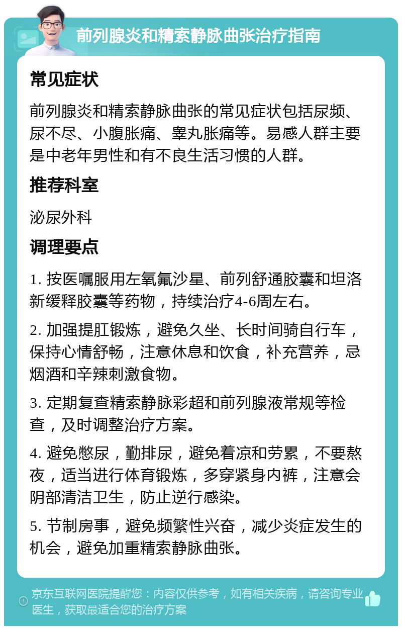 前列腺炎和精索静脉曲张治疗指南 常见症状 前列腺炎和精索静脉曲张的常见症状包括尿频、尿不尽、小腹胀痛、睾丸胀痛等。易感人群主要是中老年男性和有不良生活习惯的人群。 推荐科室 泌尿外科 调理要点 1. 按医嘱服用左氧氟沙星、前列舒通胶囊和坦洛新缓释胶囊等药物，持续治疗4-6周左右。 2. 加强提肛锻炼，避免久坐、长时间骑自行车，保持心情舒畅，注意休息和饮食，补充营养，忌烟酒和辛辣刺激食物。 3. 定期复查精索静脉彩超和前列腺液常规等检查，及时调整治疗方案。 4. 避免憋尿，勤排尿，避免着凉和劳累，不要熬夜，适当进行体育锻炼，多穿紧身内裤，注意会阴部清洁卫生，防止逆行感染。 5. 节制房事，避免频繁性兴奋，减少炎症发生的机会，避免加重精索静脉曲张。