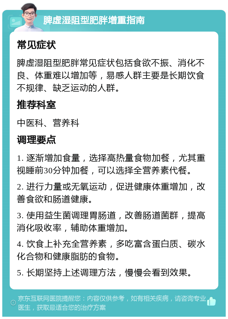 脾虚湿阻型肥胖增重指南 常见症状 脾虚湿阻型肥胖常见症状包括食欲不振、消化不良、体重难以增加等，易感人群主要是长期饮食不规律、缺乏运动的人群。 推荐科室 中医科、营养科 调理要点 1. 逐渐增加食量，选择高热量食物加餐，尤其重视睡前30分钟加餐，可以选择全营养素代餐。 2. 进行力量或无氧运动，促进健康体重增加，改善食欲和肠道健康。 3. 使用益生菌调理胃肠道，改善肠道菌群，提高消化吸收率，辅助体重增加。 4. 饮食上补充全营养素，多吃富含蛋白质、碳水化合物和健康脂肪的食物。 5. 长期坚持上述调理方法，慢慢会看到效果。