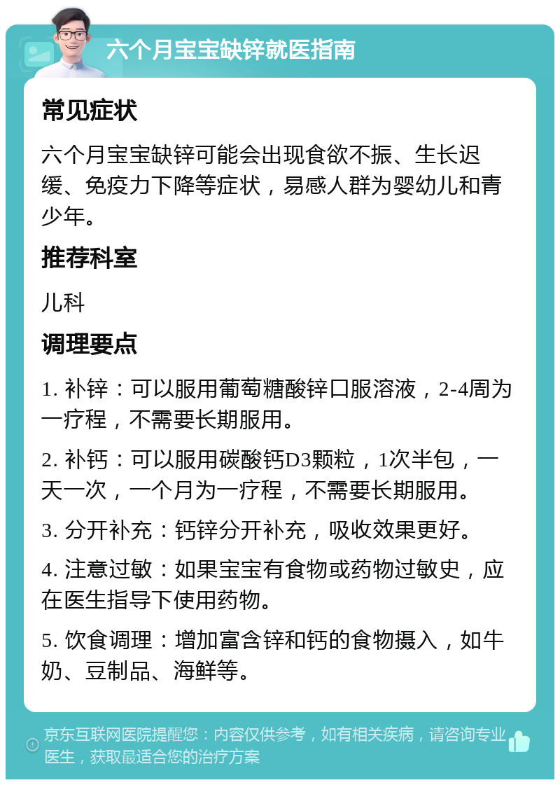 六个月宝宝缺锌就医指南 常见症状 六个月宝宝缺锌可能会出现食欲不振、生长迟缓、免疫力下降等症状，易感人群为婴幼儿和青少年。 推荐科室 儿科 调理要点 1. 补锌：可以服用葡萄糖酸锌口服溶液，2-4周为一疗程，不需要长期服用。 2. 补钙：可以服用碳酸钙D3颗粒，1次半包，一天一次，一个月为一疗程，不需要长期服用。 3. 分开补充：钙锌分开补充，吸收效果更好。 4. 注意过敏：如果宝宝有食物或药物过敏史，应在医生指导下使用药物。 5. 饮食调理：增加富含锌和钙的食物摄入，如牛奶、豆制品、海鲜等。