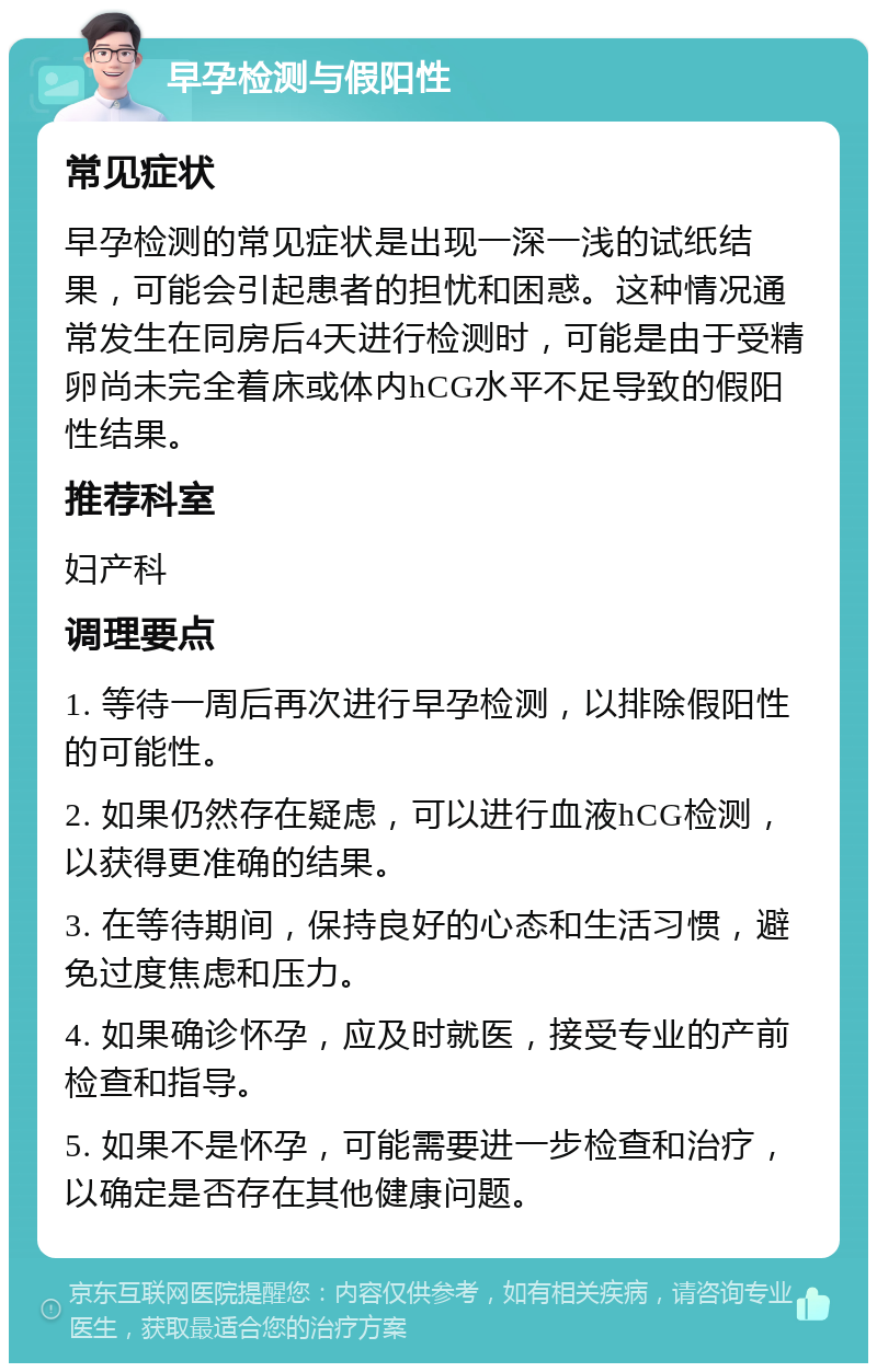 早孕检测与假阳性 常见症状 早孕检测的常见症状是出现一深一浅的试纸结果，可能会引起患者的担忧和困惑。这种情况通常发生在同房后4天进行检测时，可能是由于受精卵尚未完全着床或体内hCG水平不足导致的假阳性结果。 推荐科室 妇产科 调理要点 1. 等待一周后再次进行早孕检测，以排除假阳性的可能性。 2. 如果仍然存在疑虑，可以进行血液hCG检测，以获得更准确的结果。 3. 在等待期间，保持良好的心态和生活习惯，避免过度焦虑和压力。 4. 如果确诊怀孕，应及时就医，接受专业的产前检查和指导。 5. 如果不是怀孕，可能需要进一步检查和治疗，以确定是否存在其他健康问题。