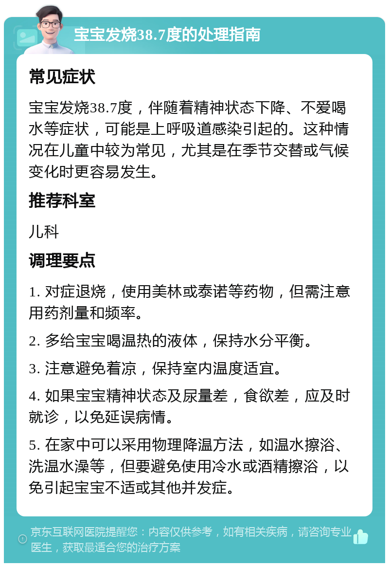 宝宝发烧38.7度的处理指南 常见症状 宝宝发烧38.7度，伴随着精神状态下降、不爱喝水等症状，可能是上呼吸道感染引起的。这种情况在儿童中较为常见，尤其是在季节交替或气候变化时更容易发生。 推荐科室 儿科 调理要点 1. 对症退烧，使用美林或泰诺等药物，但需注意用药剂量和频率。 2. 多给宝宝喝温热的液体，保持水分平衡。 3. 注意避免着凉，保持室内温度适宜。 4. 如果宝宝精神状态及尿量差，食欲差，应及时就诊，以免延误病情。 5. 在家中可以采用物理降温方法，如温水擦浴、洗温水澡等，但要避免使用冷水或酒精擦浴，以免引起宝宝不适或其他并发症。