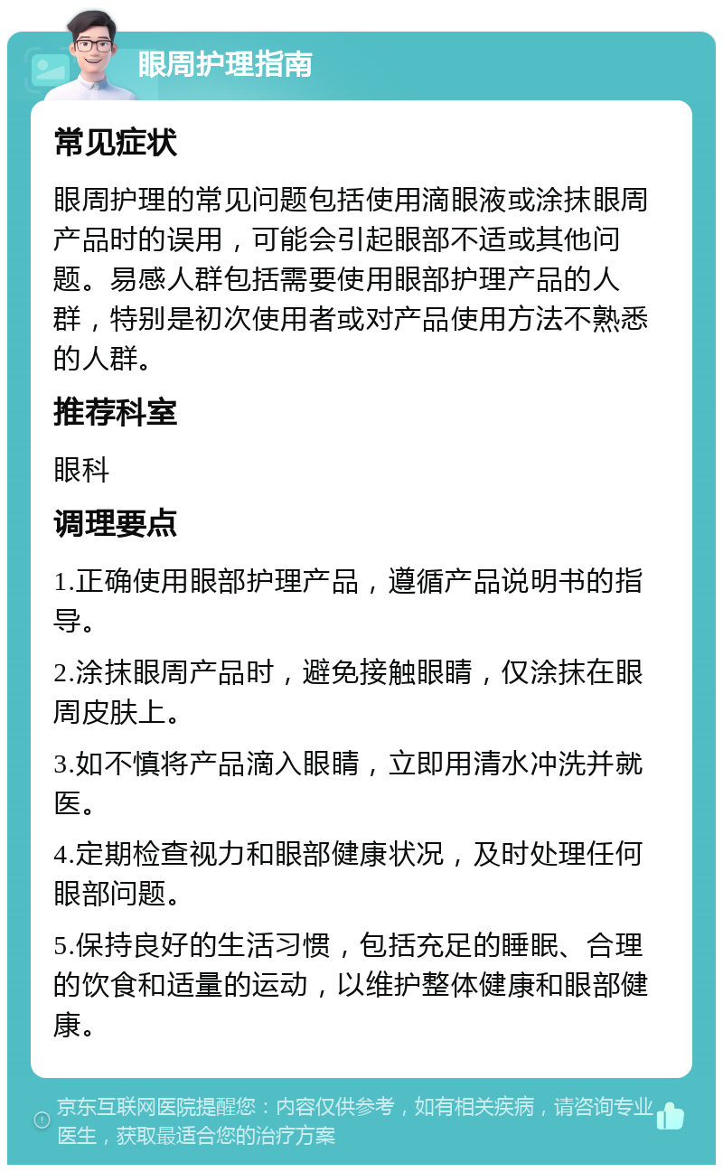 眼周护理指南 常见症状 眼周护理的常见问题包括使用滴眼液或涂抹眼周产品时的误用，可能会引起眼部不适或其他问题。易感人群包括需要使用眼部护理产品的人群，特别是初次使用者或对产品使用方法不熟悉的人群。 推荐科室 眼科 调理要点 1.正确使用眼部护理产品，遵循产品说明书的指导。 2.涂抹眼周产品时，避免接触眼睛，仅涂抹在眼周皮肤上。 3.如不慎将产品滴入眼睛，立即用清水冲洗并就医。 4.定期检查视力和眼部健康状况，及时处理任何眼部问题。 5.保持良好的生活习惯，包括充足的睡眠、合理的饮食和适量的运动，以维护整体健康和眼部健康。