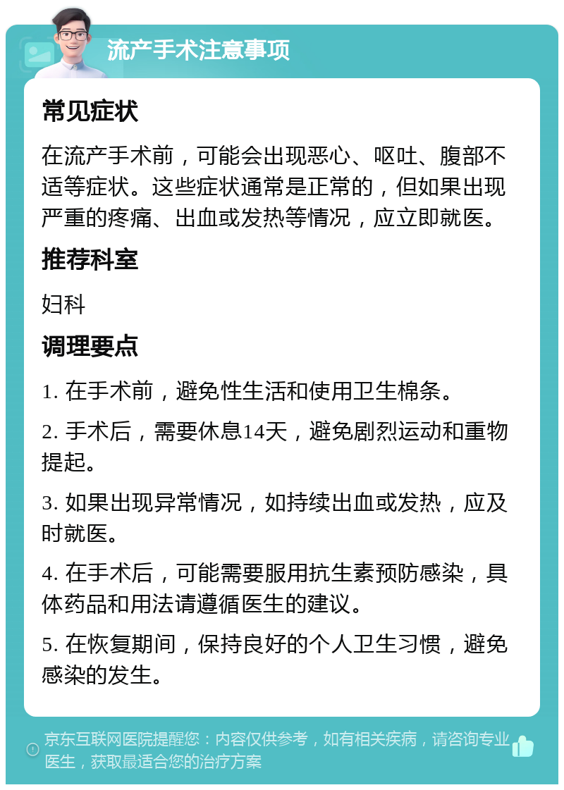 流产手术注意事项 常见症状 在流产手术前，可能会出现恶心、呕吐、腹部不适等症状。这些症状通常是正常的，但如果出现严重的疼痛、出血或发热等情况，应立即就医。 推荐科室 妇科 调理要点 1. 在手术前，避免性生活和使用卫生棉条。 2. 手术后，需要休息14天，避免剧烈运动和重物提起。 3. 如果出现异常情况，如持续出血或发热，应及时就医。 4. 在手术后，可能需要服用抗生素预防感染，具体药品和用法请遵循医生的建议。 5. 在恢复期间，保持良好的个人卫生习惯，避免感染的发生。