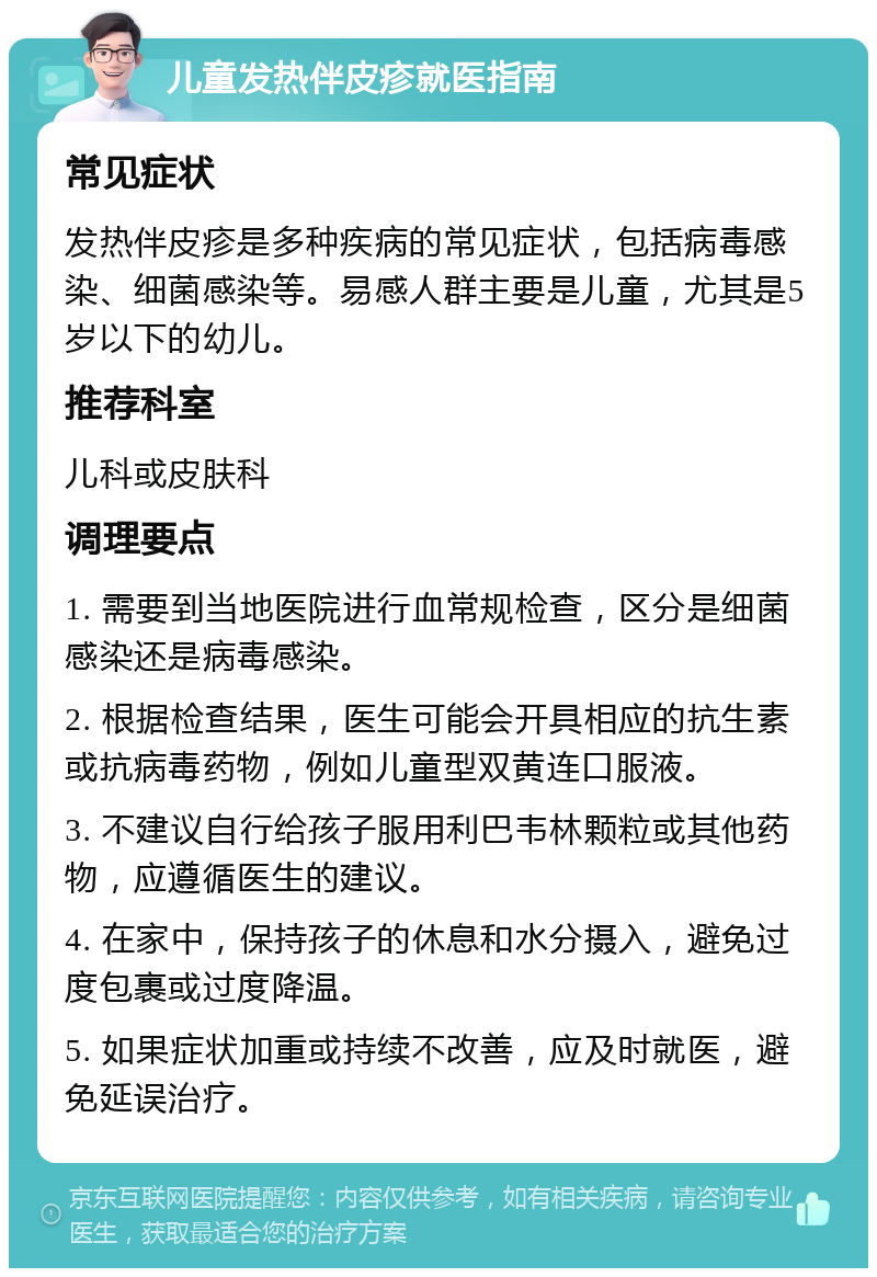 儿童发热伴皮疹就医指南 常见症状 发热伴皮疹是多种疾病的常见症状，包括病毒感染、细菌感染等。易感人群主要是儿童，尤其是5岁以下的幼儿。 推荐科室 儿科或皮肤科 调理要点 1. 需要到当地医院进行血常规检查，区分是细菌感染还是病毒感染。 2. 根据检查结果，医生可能会开具相应的抗生素或抗病毒药物，例如儿童型双黄连口服液。 3. 不建议自行给孩子服用利巴韦林颗粒或其他药物，应遵循医生的建议。 4. 在家中，保持孩子的休息和水分摄入，避免过度包裹或过度降温。 5. 如果症状加重或持续不改善，应及时就医，避免延误治疗。