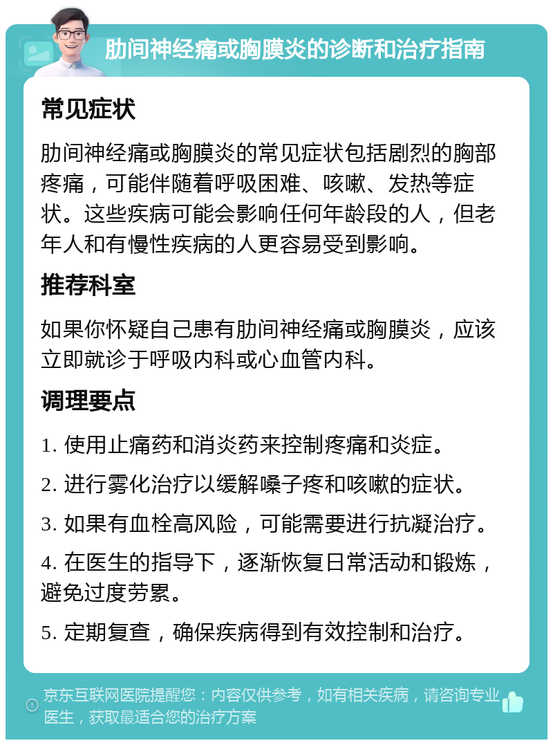 肋间神经痛或胸膜炎的诊断和治疗指南 常见症状 肋间神经痛或胸膜炎的常见症状包括剧烈的胸部疼痛，可能伴随着呼吸困难、咳嗽、发热等症状。这些疾病可能会影响任何年龄段的人，但老年人和有慢性疾病的人更容易受到影响。 推荐科室 如果你怀疑自己患有肋间神经痛或胸膜炎，应该立即就诊于呼吸内科或心血管内科。 调理要点 1. 使用止痛药和消炎药来控制疼痛和炎症。 2. 进行雾化治疗以缓解嗓子疼和咳嗽的症状。 3. 如果有血栓高风险，可能需要进行抗凝治疗。 4. 在医生的指导下，逐渐恢复日常活动和锻炼，避免过度劳累。 5. 定期复查，确保疾病得到有效控制和治疗。