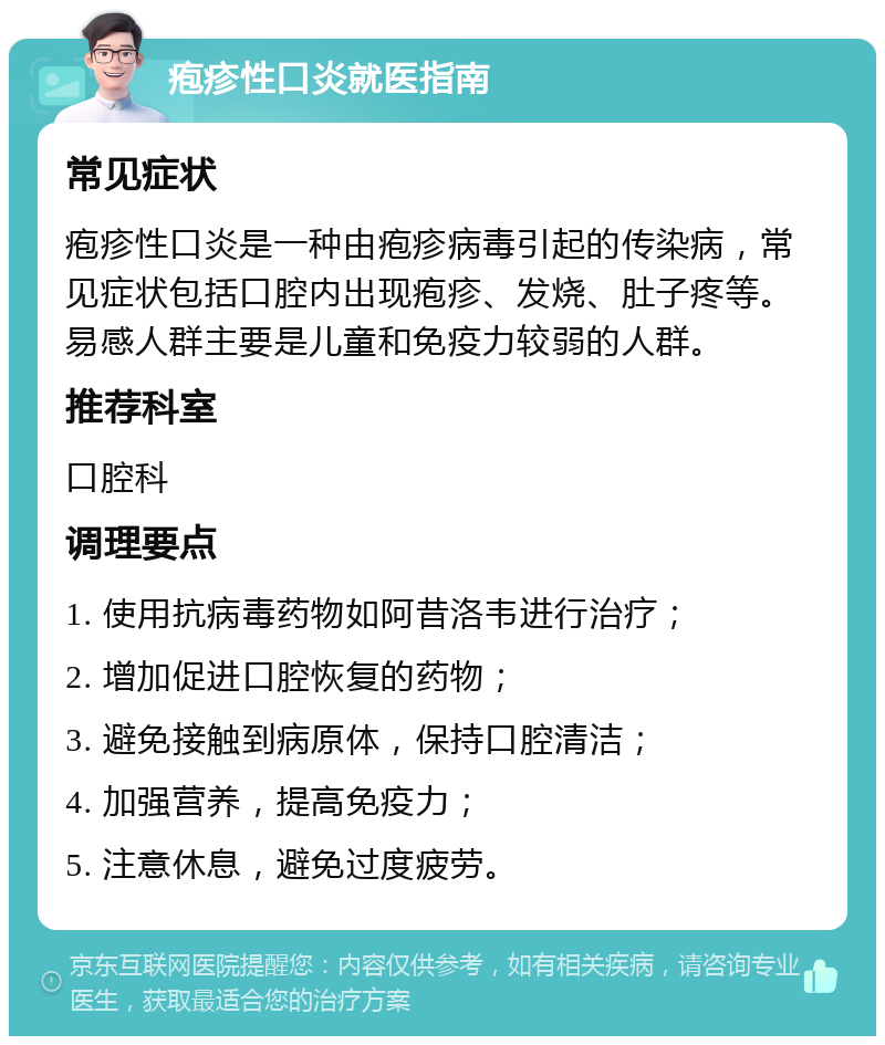 疱疹性口炎就医指南 常见症状 疱疹性口炎是一种由疱疹病毒引起的传染病，常见症状包括口腔内出现疱疹、发烧、肚子疼等。易感人群主要是儿童和免疫力较弱的人群。 推荐科室 口腔科 调理要点 1. 使用抗病毒药物如阿昔洛韦进行治疗； 2. 增加促进口腔恢复的药物； 3. 避免接触到病原体，保持口腔清洁； 4. 加强营养，提高免疫力； 5. 注意休息，避免过度疲劳。