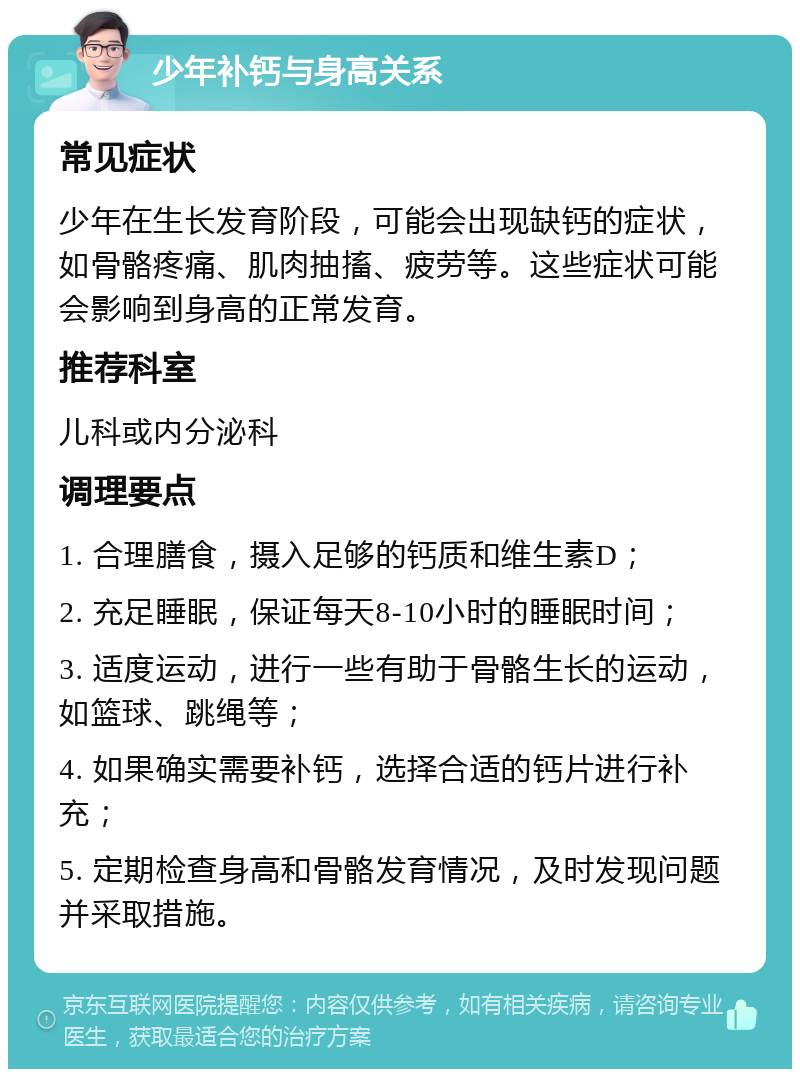 少年补钙与身高关系 常见症状 少年在生长发育阶段，可能会出现缺钙的症状，如骨骼疼痛、肌肉抽搐、疲劳等。这些症状可能会影响到身高的正常发育。 推荐科室 儿科或内分泌科 调理要点 1. 合理膳食，摄入足够的钙质和维生素D； 2. 充足睡眠，保证每天8-10小时的睡眠时间； 3. 适度运动，进行一些有助于骨骼生长的运动，如篮球、跳绳等； 4. 如果确实需要补钙，选择合适的钙片进行补充； 5. 定期检查身高和骨骼发育情况，及时发现问题并采取措施。