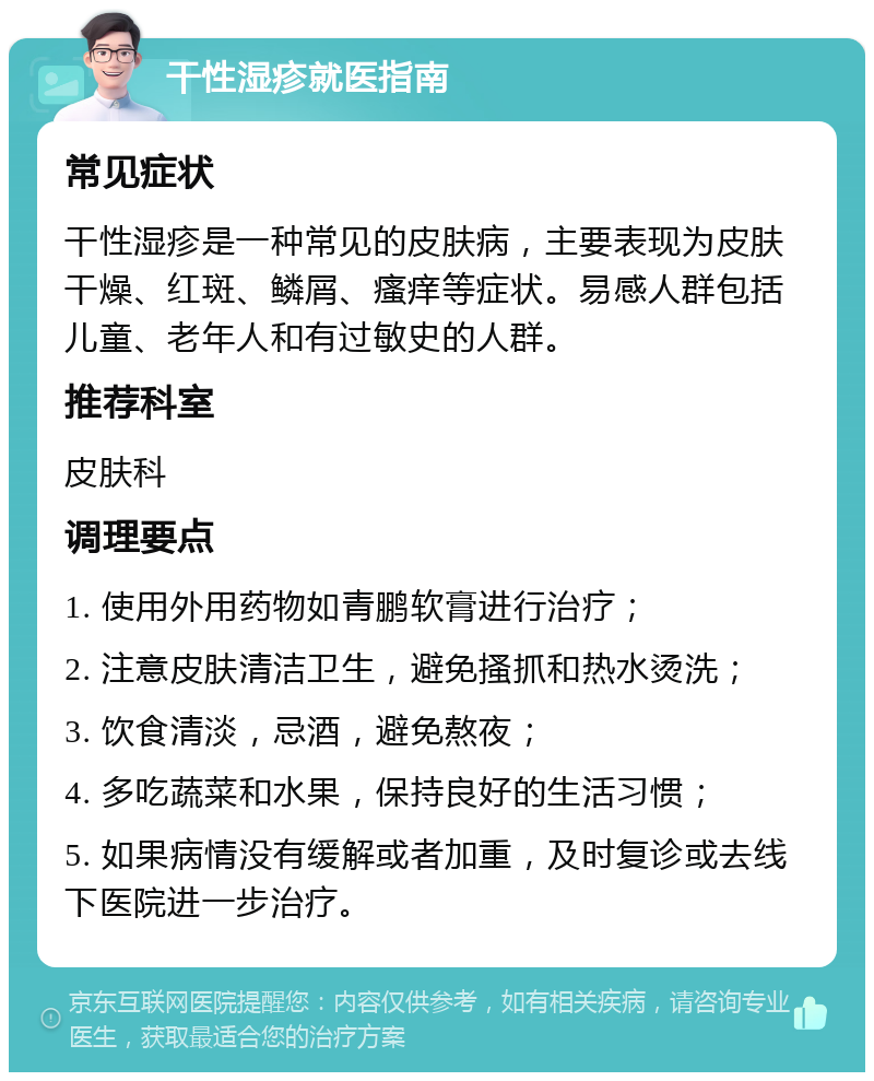 干性湿疹就医指南 常见症状 干性湿疹是一种常见的皮肤病，主要表现为皮肤干燥、红斑、鳞屑、瘙痒等症状。易感人群包括儿童、老年人和有过敏史的人群。 推荐科室 皮肤科 调理要点 1. 使用外用药物如青鹏软膏进行治疗； 2. 注意皮肤清洁卫生，避免搔抓和热水烫洗； 3. 饮食清淡，忌酒，避免熬夜； 4. 多吃蔬菜和水果，保持良好的生活习惯； 5. 如果病情没有缓解或者加重，及时复诊或去线下医院进一步治疗。