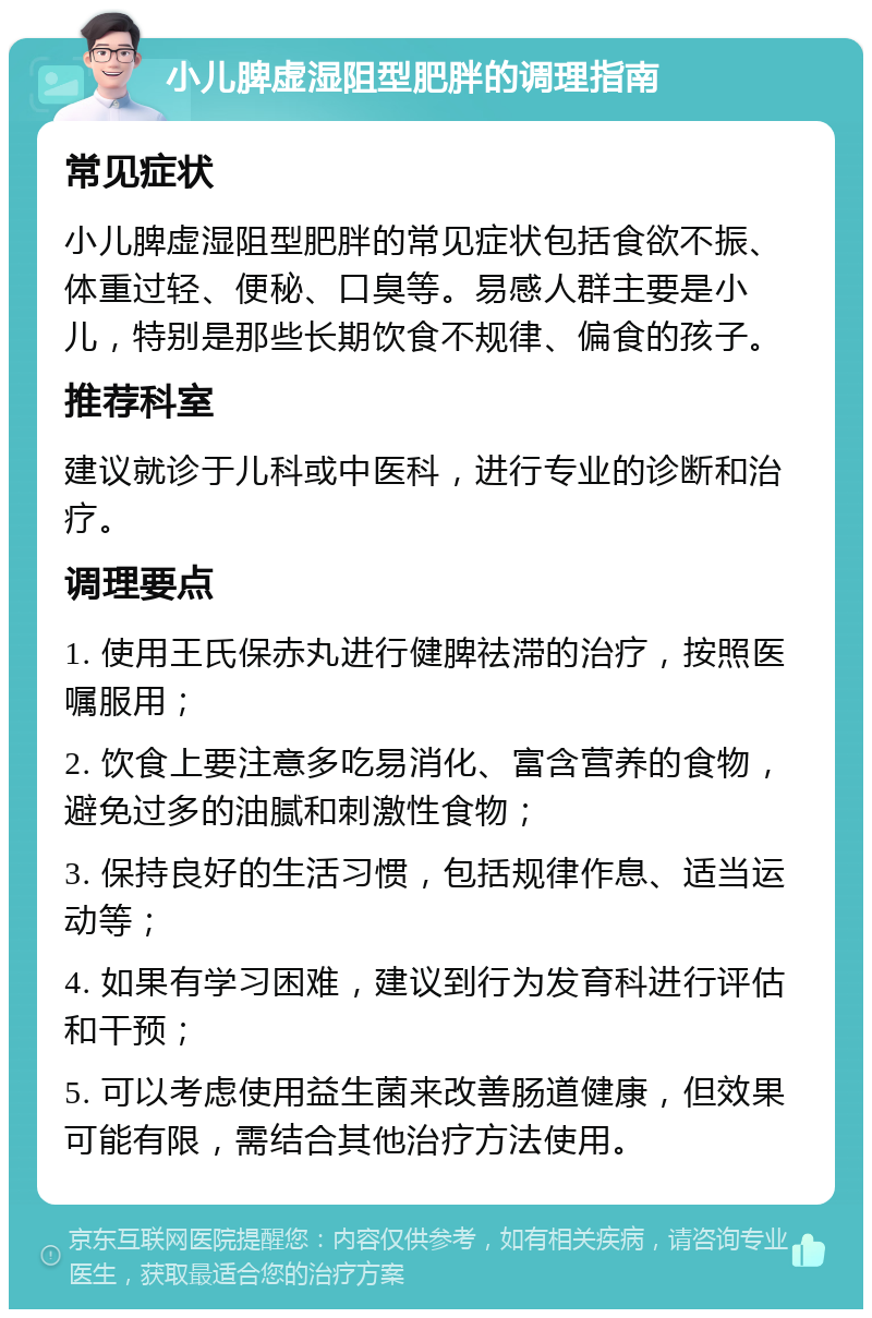 小儿脾虚湿阻型肥胖的调理指南 常见症状 小儿脾虚湿阻型肥胖的常见症状包括食欲不振、体重过轻、便秘、口臭等。易感人群主要是小儿，特别是那些长期饮食不规律、偏食的孩子。 推荐科室 建议就诊于儿科或中医科，进行专业的诊断和治疗。 调理要点 1. 使用王氏保赤丸进行健脾祛滞的治疗，按照医嘱服用； 2. 饮食上要注意多吃易消化、富含营养的食物，避免过多的油腻和刺激性食物； 3. 保持良好的生活习惯，包括规律作息、适当运动等； 4. 如果有学习困难，建议到行为发育科进行评估和干预； 5. 可以考虑使用益生菌来改善肠道健康，但效果可能有限，需结合其他治疗方法使用。