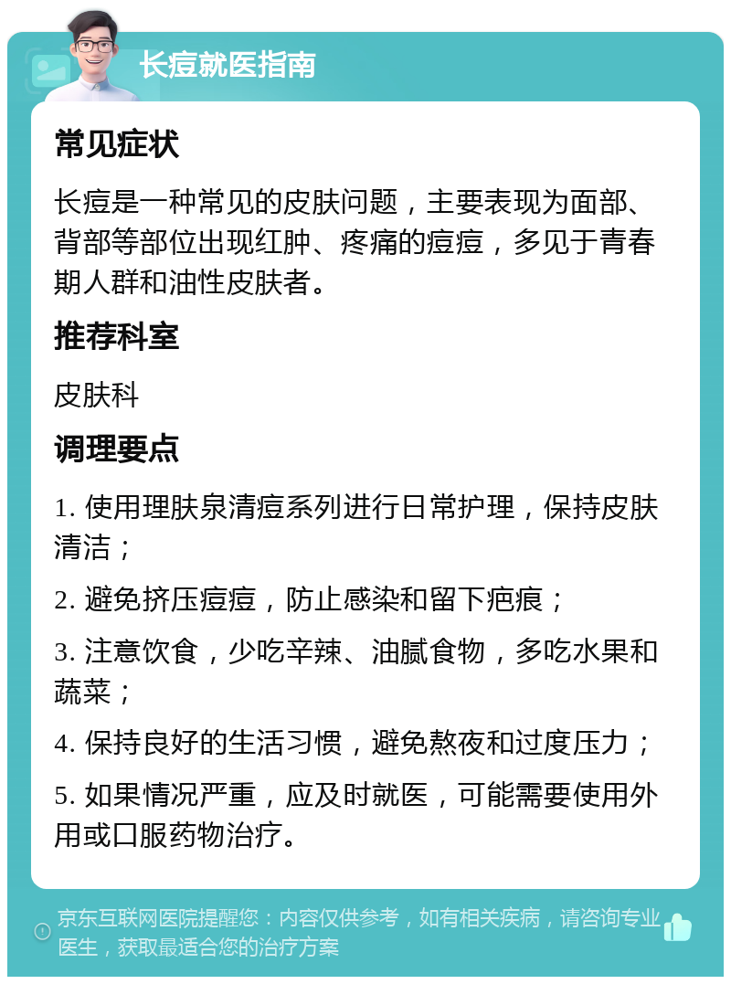 长痘就医指南 常见症状 长痘是一种常见的皮肤问题，主要表现为面部、背部等部位出现红肿、疼痛的痘痘，多见于青春期人群和油性皮肤者。 推荐科室 皮肤科 调理要点 1. 使用理肤泉清痘系列进行日常护理，保持皮肤清洁； 2. 避免挤压痘痘，防止感染和留下疤痕； 3. 注意饮食，少吃辛辣、油腻食物，多吃水果和蔬菜； 4. 保持良好的生活习惯，避免熬夜和过度压力； 5. 如果情况严重，应及时就医，可能需要使用外用或口服药物治疗。