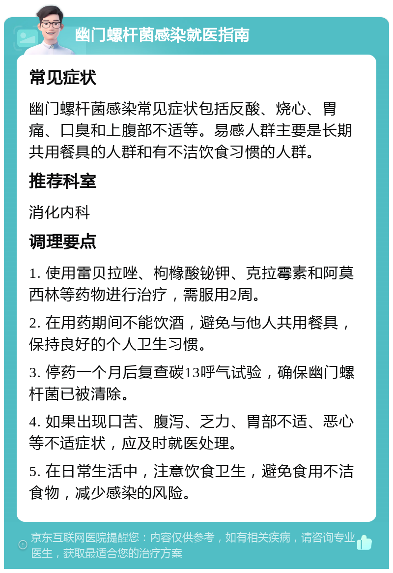 幽门螺杆菌感染就医指南 常见症状 幽门螺杆菌感染常见症状包括反酸、烧心、胃痛、口臭和上腹部不适等。易感人群主要是长期共用餐具的人群和有不洁饮食习惯的人群。 推荐科室 消化内科 调理要点 1. 使用雷贝拉唑、枸橼酸铋钾、克拉霉素和阿莫西林等药物进行治疗，需服用2周。 2. 在用药期间不能饮酒，避免与他人共用餐具，保持良好的个人卫生习惯。 3. 停药一个月后复查碳13呼气试验，确保幽门螺杆菌已被清除。 4. 如果出现口苦、腹泻、乏力、胃部不适、恶心等不适症状，应及时就医处理。 5. 在日常生活中，注意饮食卫生，避免食用不洁食物，减少感染的风险。