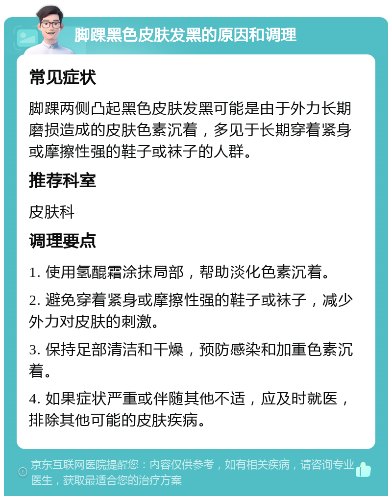 脚踝黑色皮肤发黑的原因和调理 常见症状 脚踝两侧凸起黑色皮肤发黑可能是由于外力长期磨损造成的皮肤色素沉着，多见于长期穿着紧身或摩擦性强的鞋子或袜子的人群。 推荐科室 皮肤科 调理要点 1. 使用氢醌霜涂抹局部，帮助淡化色素沉着。 2. 避免穿着紧身或摩擦性强的鞋子或袜子，减少外力对皮肤的刺激。 3. 保持足部清洁和干燥，预防感染和加重色素沉着。 4. 如果症状严重或伴随其他不适，应及时就医，排除其他可能的皮肤疾病。