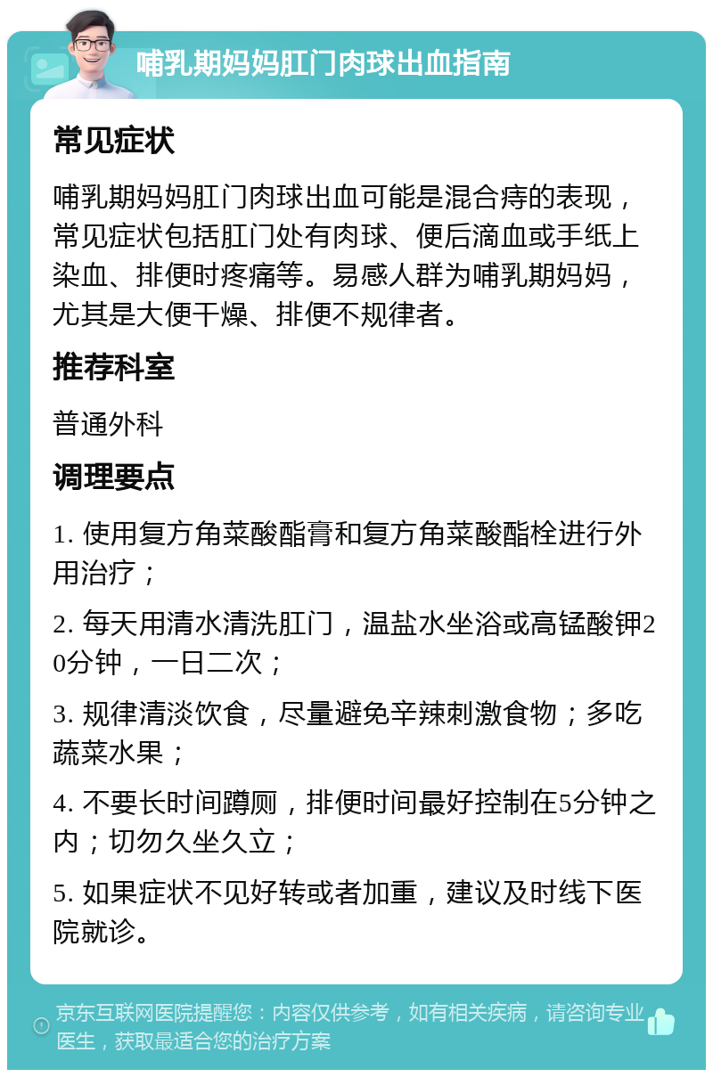 哺乳期妈妈肛门肉球出血指南 常见症状 哺乳期妈妈肛门肉球出血可能是混合痔的表现，常见症状包括肛门处有肉球、便后滴血或手纸上染血、排便时疼痛等。易感人群为哺乳期妈妈，尤其是大便干燥、排便不规律者。 推荐科室 普通外科 调理要点 1. 使用复方角菜酸酯膏和复方角菜酸酯栓进行外用治疗； 2. 每天用清水清洗肛门，温盐水坐浴或高锰酸钾20分钟，一日二次； 3. 规律清淡饮食，尽量避免辛辣刺激食物；多吃蔬菜水果； 4. 不要长时间蹲厕，排便时间最好控制在5分钟之内；切勿久坐久立； 5. 如果症状不见好转或者加重，建议及时线下医院就诊。