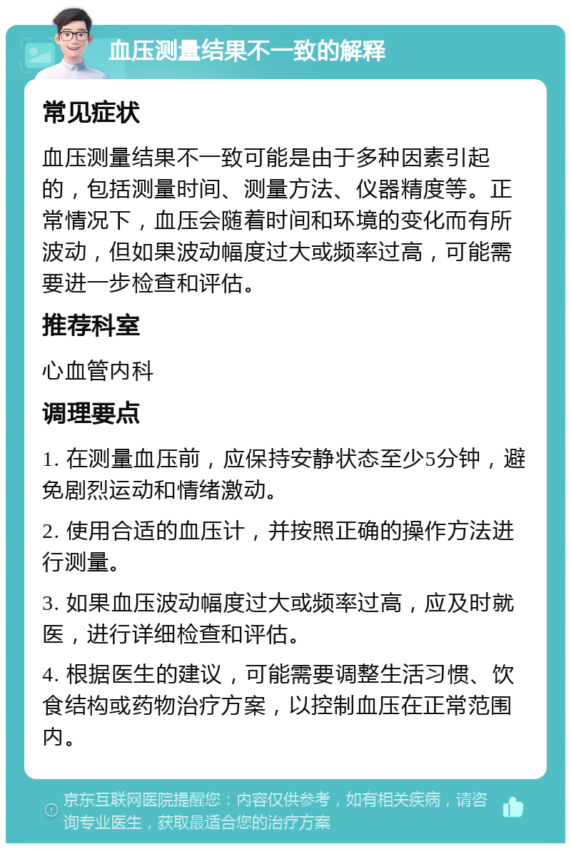 血压测量结果不一致的解释 常见症状 血压测量结果不一致可能是由于多种因素引起的，包括测量时间、测量方法、仪器精度等。正常情况下，血压会随着时间和环境的变化而有所波动，但如果波动幅度过大或频率过高，可能需要进一步检查和评估。 推荐科室 心血管内科 调理要点 1. 在测量血压前，应保持安静状态至少5分钟，避免剧烈运动和情绪激动。 2. 使用合适的血压计，并按照正确的操作方法进行测量。 3. 如果血压波动幅度过大或频率过高，应及时就医，进行详细检查和评估。 4. 根据医生的建议，可能需要调整生活习惯、饮食结构或药物治疗方案，以控制血压在正常范围内。