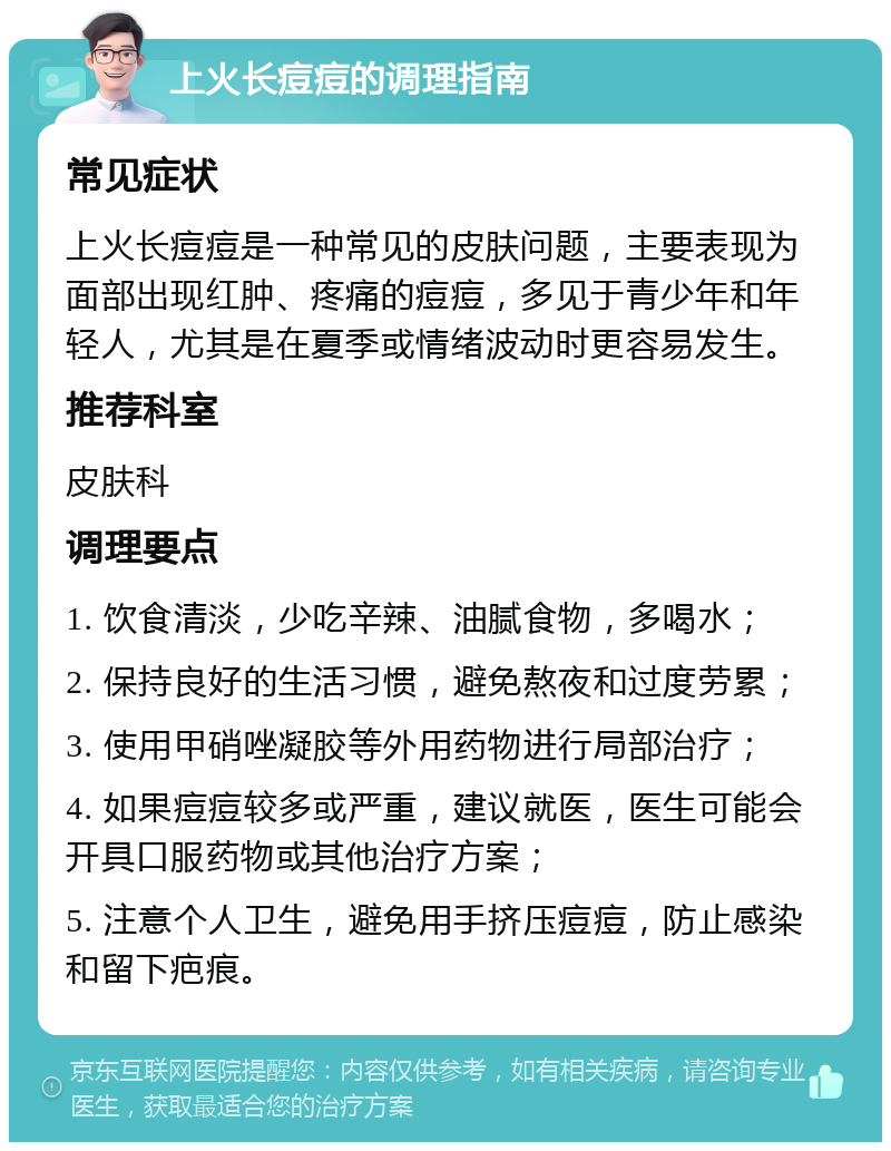 上火长痘痘的调理指南 常见症状 上火长痘痘是一种常见的皮肤问题，主要表现为面部出现红肿、疼痛的痘痘，多见于青少年和年轻人，尤其是在夏季或情绪波动时更容易发生。 推荐科室 皮肤科 调理要点 1. 饮食清淡，少吃辛辣、油腻食物，多喝水； 2. 保持良好的生活习惯，避免熬夜和过度劳累； 3. 使用甲硝唑凝胶等外用药物进行局部治疗； 4. 如果痘痘较多或严重，建议就医，医生可能会开具口服药物或其他治疗方案； 5. 注意个人卫生，避免用手挤压痘痘，防止感染和留下疤痕。