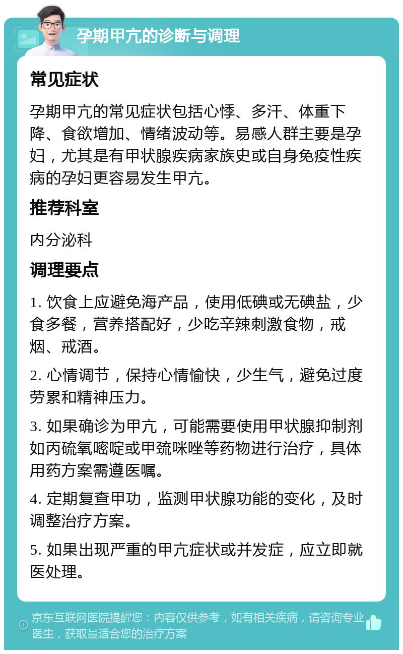 孕期甲亢的诊断与调理 常见症状 孕期甲亢的常见症状包括心悸、多汗、体重下降、食欲增加、情绪波动等。易感人群主要是孕妇，尤其是有甲状腺疾病家族史或自身免疫性疾病的孕妇更容易发生甲亢。 推荐科室 内分泌科 调理要点 1. 饮食上应避免海产品，使用低碘或无碘盐，少食多餐，营养搭配好，少吃辛辣刺激食物，戒烟、戒酒。 2. 心情调节，保持心情愉快，少生气，避免过度劳累和精神压力。 3. 如果确诊为甲亢，可能需要使用甲状腺抑制剂如丙硫氧嘧啶或甲巯咪唑等药物进行治疗，具体用药方案需遵医嘱。 4. 定期复查甲功，监测甲状腺功能的变化，及时调整治疗方案。 5. 如果出现严重的甲亢症状或并发症，应立即就医处理。