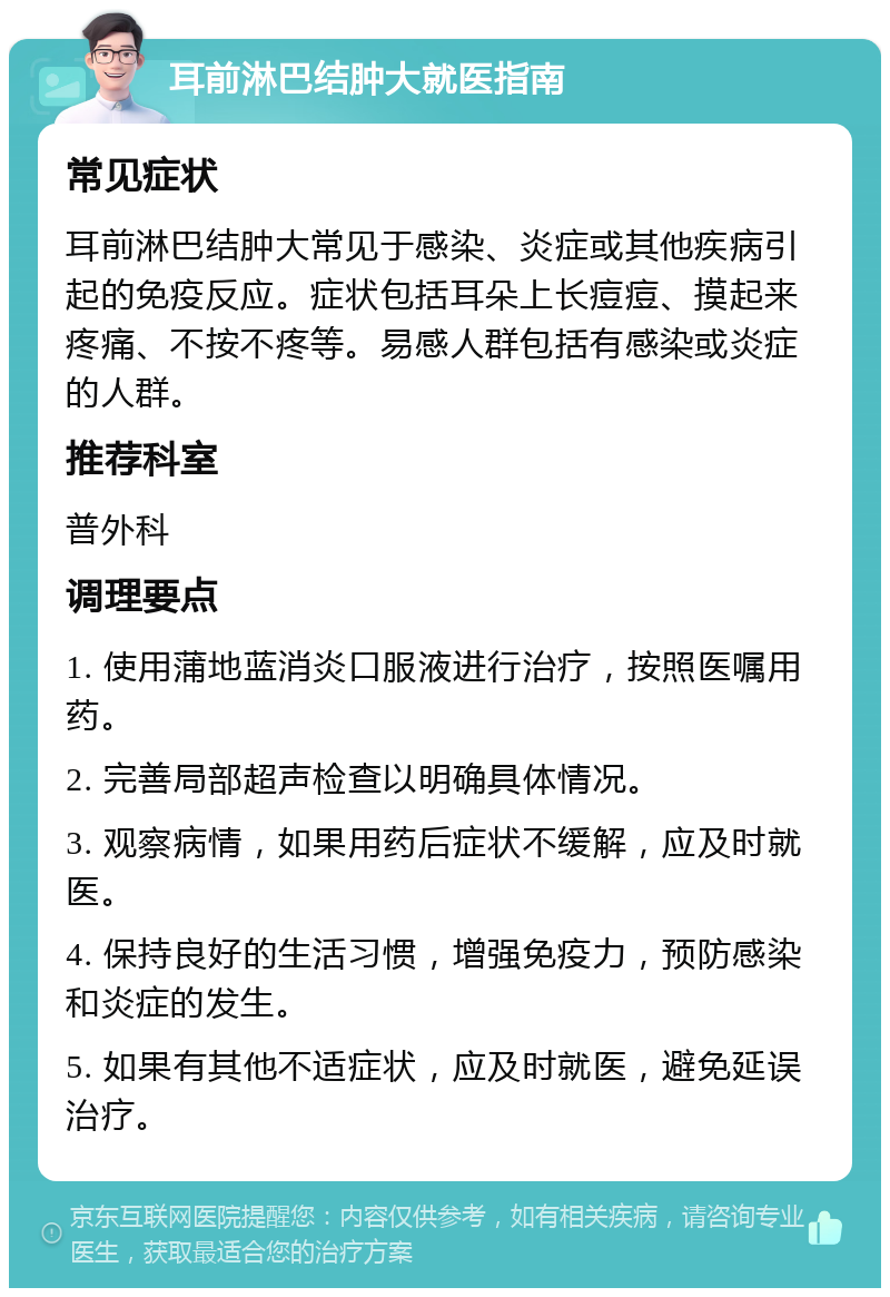 耳前淋巴结肿大就医指南 常见症状 耳前淋巴结肿大常见于感染、炎症或其他疾病引起的免疫反应。症状包括耳朵上长痘痘、摸起来疼痛、不按不疼等。易感人群包括有感染或炎症的人群。 推荐科室 普外科 调理要点 1. 使用蒲地蓝消炎口服液进行治疗，按照医嘱用药。 2. 完善局部超声检查以明确具体情况。 3. 观察病情，如果用药后症状不缓解，应及时就医。 4. 保持良好的生活习惯，增强免疫力，预防感染和炎症的发生。 5. 如果有其他不适症状，应及时就医，避免延误治疗。