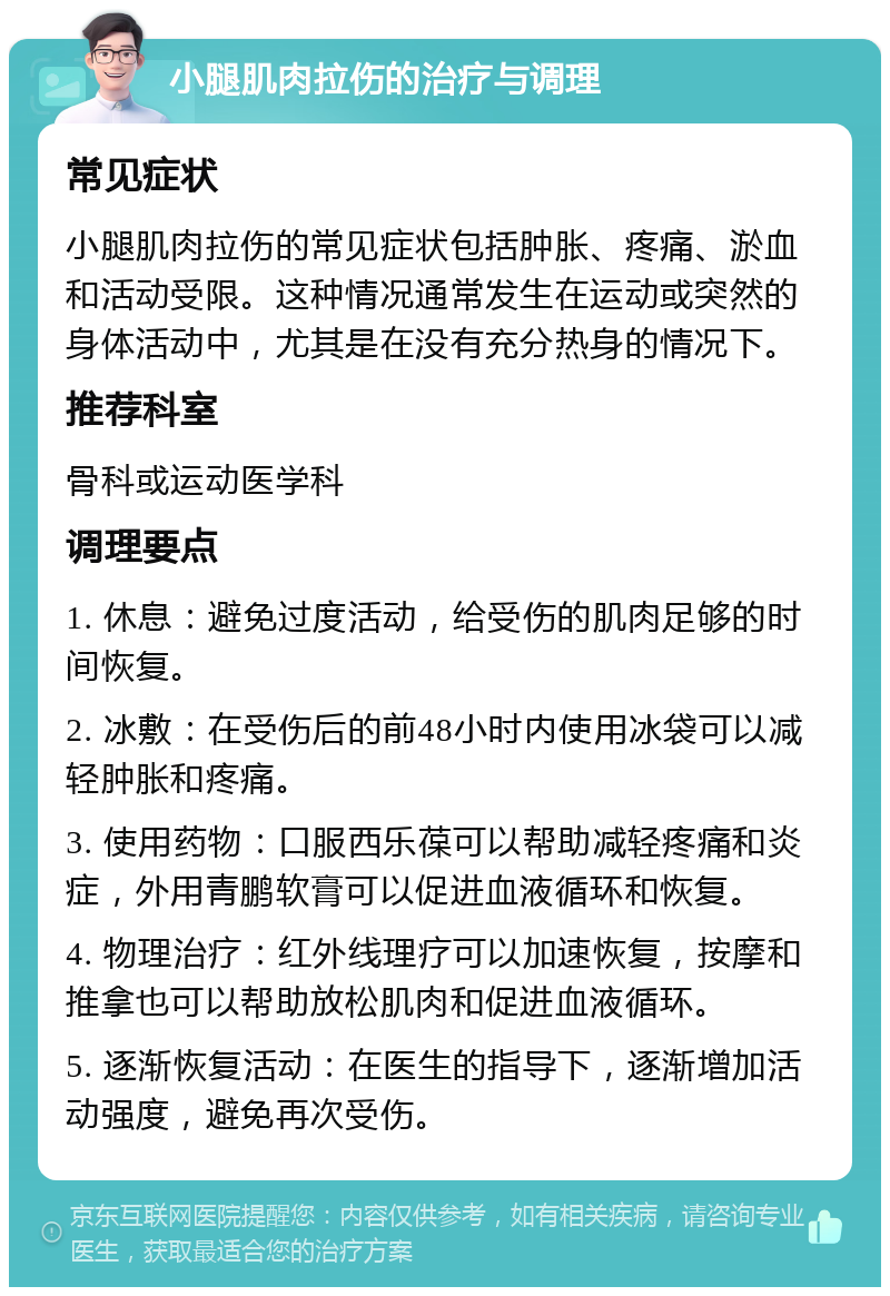 小腿肌肉拉伤的治疗与调理 常见症状 小腿肌肉拉伤的常见症状包括肿胀、疼痛、淤血和活动受限。这种情况通常发生在运动或突然的身体活动中，尤其是在没有充分热身的情况下。 推荐科室 骨科或运动医学科 调理要点 1. 休息：避免过度活动，给受伤的肌肉足够的时间恢复。 2. 冰敷：在受伤后的前48小时内使用冰袋可以减轻肿胀和疼痛。 3. 使用药物：口服西乐葆可以帮助减轻疼痛和炎症，外用青鹏软膏可以促进血液循环和恢复。 4. 物理治疗：红外线理疗可以加速恢复，按摩和推拿也可以帮助放松肌肉和促进血液循环。 5. 逐渐恢复活动：在医生的指导下，逐渐增加活动强度，避免再次受伤。