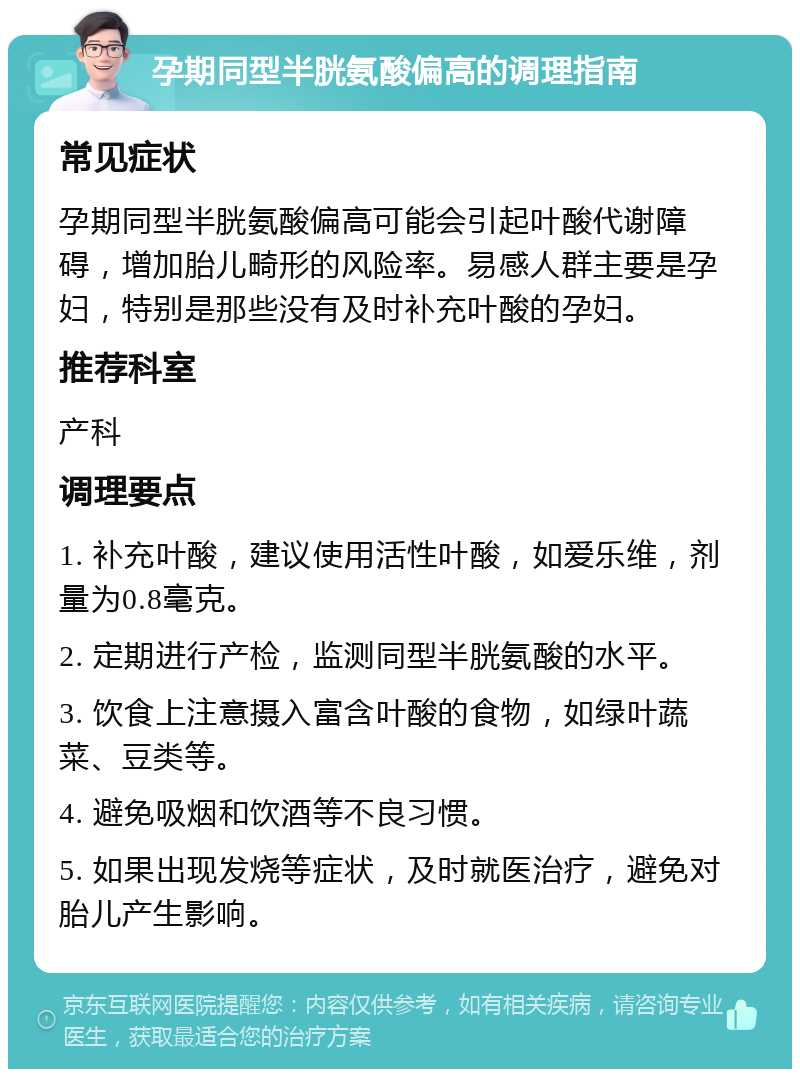 孕期同型半胱氨酸偏高的调理指南 常见症状 孕期同型半胱氨酸偏高可能会引起叶酸代谢障碍，增加胎儿畸形的风险率。易感人群主要是孕妇，特别是那些没有及时补充叶酸的孕妇。 推荐科室 产科 调理要点 1. 补充叶酸，建议使用活性叶酸，如爱乐维，剂量为0.8毫克。 2. 定期进行产检，监测同型半胱氨酸的水平。 3. 饮食上注意摄入富含叶酸的食物，如绿叶蔬菜、豆类等。 4. 避免吸烟和饮酒等不良习惯。 5. 如果出现发烧等症状，及时就医治疗，避免对胎儿产生影响。