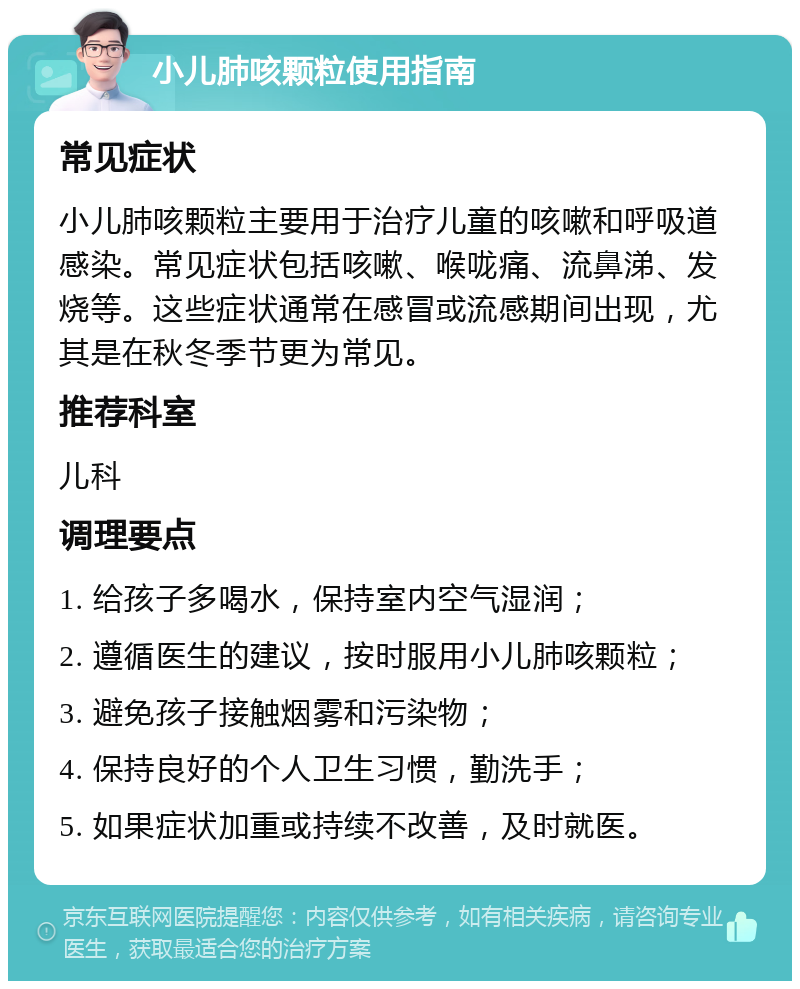 小儿肺咳颗粒使用指南 常见症状 小儿肺咳颗粒主要用于治疗儿童的咳嗽和呼吸道感染。常见症状包括咳嗽、喉咙痛、流鼻涕、发烧等。这些症状通常在感冒或流感期间出现，尤其是在秋冬季节更为常见。 推荐科室 儿科 调理要点 1. 给孩子多喝水，保持室内空气湿润； 2. 遵循医生的建议，按时服用小儿肺咳颗粒； 3. 避免孩子接触烟雾和污染物； 4. 保持良好的个人卫生习惯，勤洗手； 5. 如果症状加重或持续不改善，及时就医。