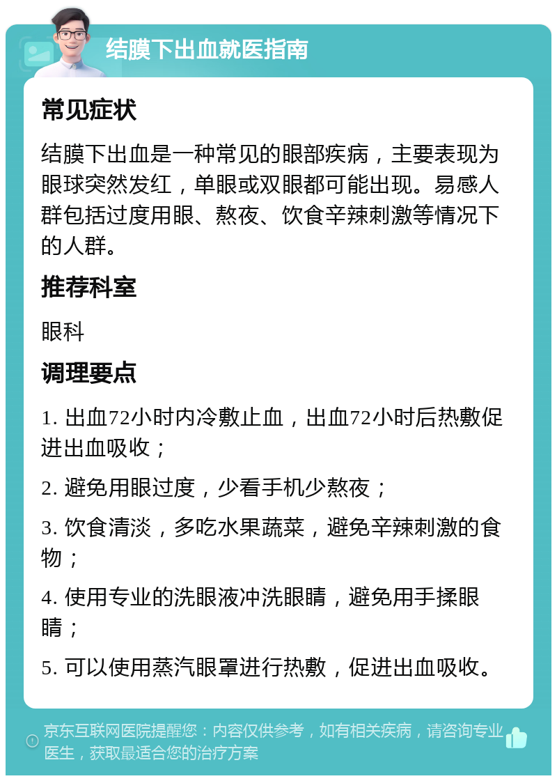 结膜下出血就医指南 常见症状 结膜下出血是一种常见的眼部疾病，主要表现为眼球突然发红，单眼或双眼都可能出现。易感人群包括过度用眼、熬夜、饮食辛辣刺激等情况下的人群。 推荐科室 眼科 调理要点 1. 出血72小时内冷敷止血，出血72小时后热敷促进出血吸收； 2. 避免用眼过度，少看手机少熬夜； 3. 饮食清淡，多吃水果蔬菜，避免辛辣刺激的食物； 4. 使用专业的洗眼液冲洗眼睛，避免用手揉眼睛； 5. 可以使用蒸汽眼罩进行热敷，促进出血吸收。